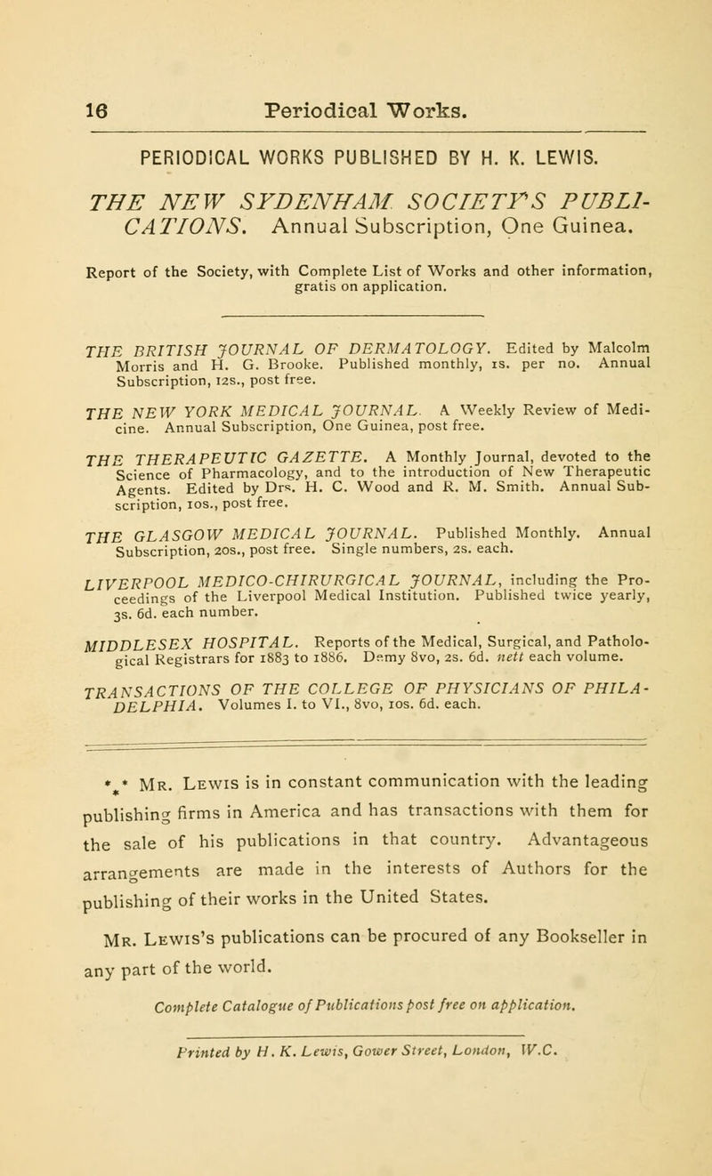 PERIODICAL WORKS PUBLISHED BY H. K. LEWIS. THE NEW SYDENHAM SOCIETYS PUBLI- CATIONS. Annual Subscription, One Guinea. Report of the Society, with Complete List of Works and other information, gratis on application. THE BRITISH JOURNAL OF DERMATOLOGY. Edited by Malcolm Morris and H. G. Brooke. Published monthly, is. per no. Annual Subscription, 12s., post free. THE NEW YORK MEDICAL JOURNAL. \ Weekly Review of Medi- cine. Annual Subscription, One Guinea, post free. THE THERAPEUTIC GAZETTE. A Monthly Journal, devoted to the Science of Pharmacology, and to the introduction of New Therapeutic Agents. Edited by Drs. H. C. Wood and R. M. Smith. Annual Sub- scription, ios., post free. THE GLASGOW MEDICAL JOURNAL. Published Monthly. Annual Subscription, 20s., post free. Single numbers, 2s. each. LIVERPOOL MEDICO-CHIRURGICAL JOURNAL, including the Pro- ceedings of the Liverpool Medical Institution. Published twice yearly, 3s. 6d. each number. MIDDLESEX HOSPITAL. Reports of the Medical, Surgical, and Patholo- gical Registrars for 1883 to 1886. D?.my 8vo, 2s. 6d. nett each volume. TRANSACTIONS OF THE COLLEGE OF PHYSICIANS OF PHILA- DELPHIA. Volumes I. to VI., 8vo, ios. 6d. each. * * Mr. Lewis is in constant communication with the leading publishing firms in America and has transactions with them for the sale of his publications in that country. Advantageous arrangements are made in the interests of Authors for the publishing of their works in the United States. Mr. Lewis's publications can be procured of any Bookseller in any part of the world. Complete Catalogue 0/Publications post free on application. Printed by H. K. Lewis, Gower Street, London, W.C.