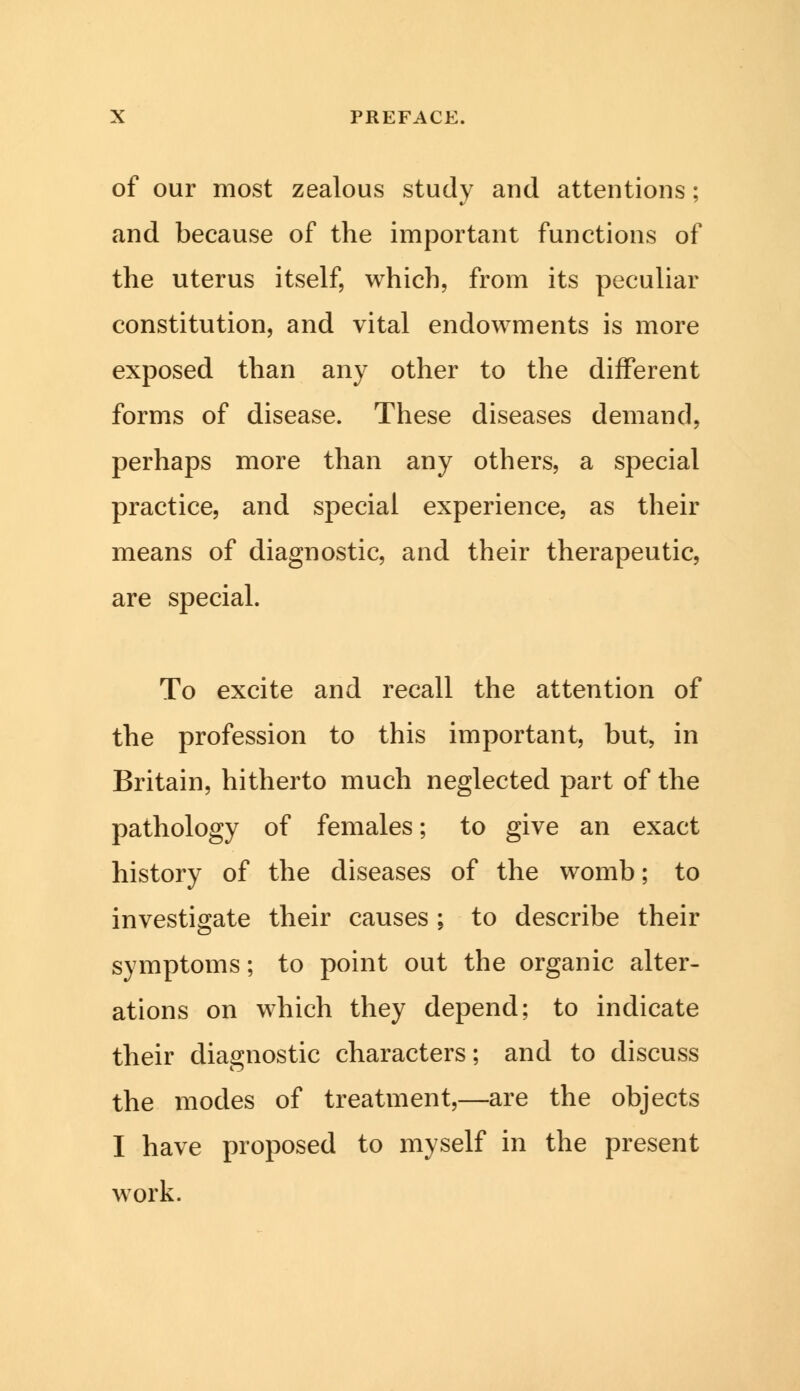 of our most zealous study and attentions; and because of the important functions of the uterus itself, which, from its peculiar constitution, and vital endowments is more exposed than any other to the different forms of disease. These diseases demand, perhaps more than any others, a special practice, and special experience, as their means of diagnostic, and their therapeutic, are special. To excite and recall the attention of the profession to this important, but, in Britain, hitherto much neglected part of the pathology of females; to give an exact history of the diseases of the womb; to investigate their causes ; to describe their symptoms; to point out the organic alter- ations on which they depend; to indicate their diagnostic characters; and to discuss the modes of treatment,—are the objects I have proposed to myself in the present work.