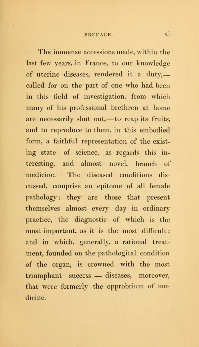 The immense accessions made, within the last few years, in France, to our knowledge of uterine diseases, rendered it a duty,— called for on the part of one who had been in this field of investigation, from which many of his professional brethren at home are necessarily shut out,—to reap its fruits, and to reproduce to them, in this embodied form, a faithful representation of the exist- ing state of science, as regards this in- teresting, and almost novel, branch of medicine. The diseased conditions dis- cussed, comprise an epitome of all female pathology: they are those that present themselves almost every day in ordinary practice, the diagnostic of which is the most important, as it is the most difficult; and in which, generally, a rational treat- ment, founded on the pathological condition of the organ, is crowned with the most triumphant success — diseases, moreover, that were formerly the opprobrium of me- dicine.