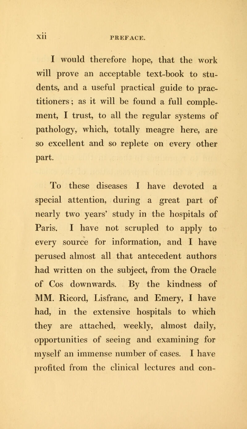 I would therefore hope, that the work will prove an acceptable text-book to stu- dents, and a useful practical guide to prac- titioners ; as it will be found a full comple- ment, I trust, to all the regular systems of pathology, which, totally meagre here, are so excellent and so replete on every other part. To these diseases I have devoted a special attention, during a great part of nearly two years' study in the hospitals of Paris. I have not scrupled to apply to every source for information, and I have perused almost all that antecedent authors had written on the subject, from the Oracle of Cos downwards. By the kindness of MM. Ricord, Lisfranc, and Emery, I have had, in the extensive hospitals to which they are attached, weekly, almost daily, opportunities of seeing and examining for myself an immense number of cases. I have profited from the clinical lectures and con-