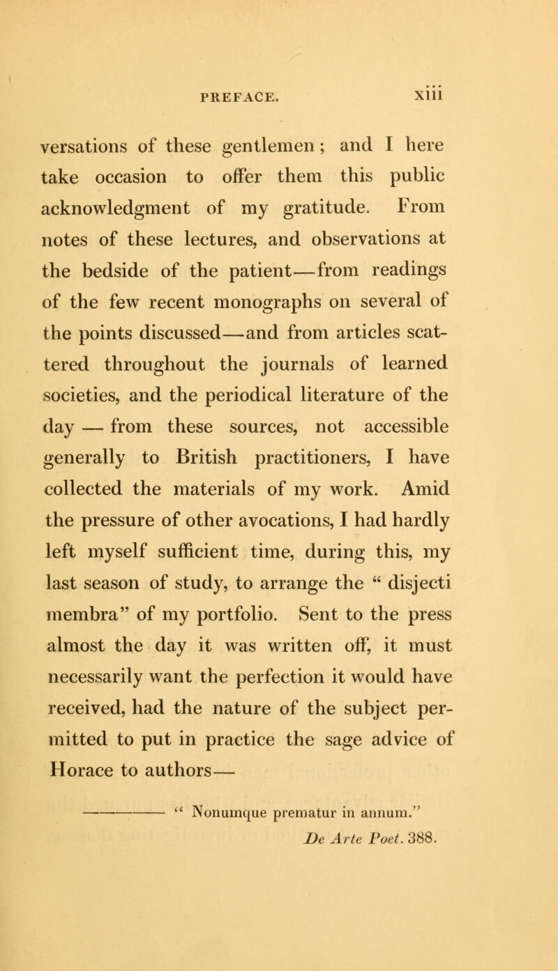 versations of these gentlemen ; and I here take occasion to offer them this public acknowledgment of my gratitude. From notes of these lectures, and observations at the bedside of the patient—from readings of the few recent monographs on several of the points discussed—and from articles scat- tered throughout the journals of learned societies, and the periodical literature of the day — from these sources, not accessible generally to British practitioners, I have collected the materials of my work. Amid the pressure of other avocations, I had hardly left myself sufficient time, during this, my last season of study, to arrange the  disjecti membra of my portfolio. Sent to the press almost the day it was written off, it must necessarily want the perfection it would have received, had the nature of the subject per- mitted to put in practice the sage advice of Horace to authors—  Nonumque prematur in annum. De Arte Poet. 388.