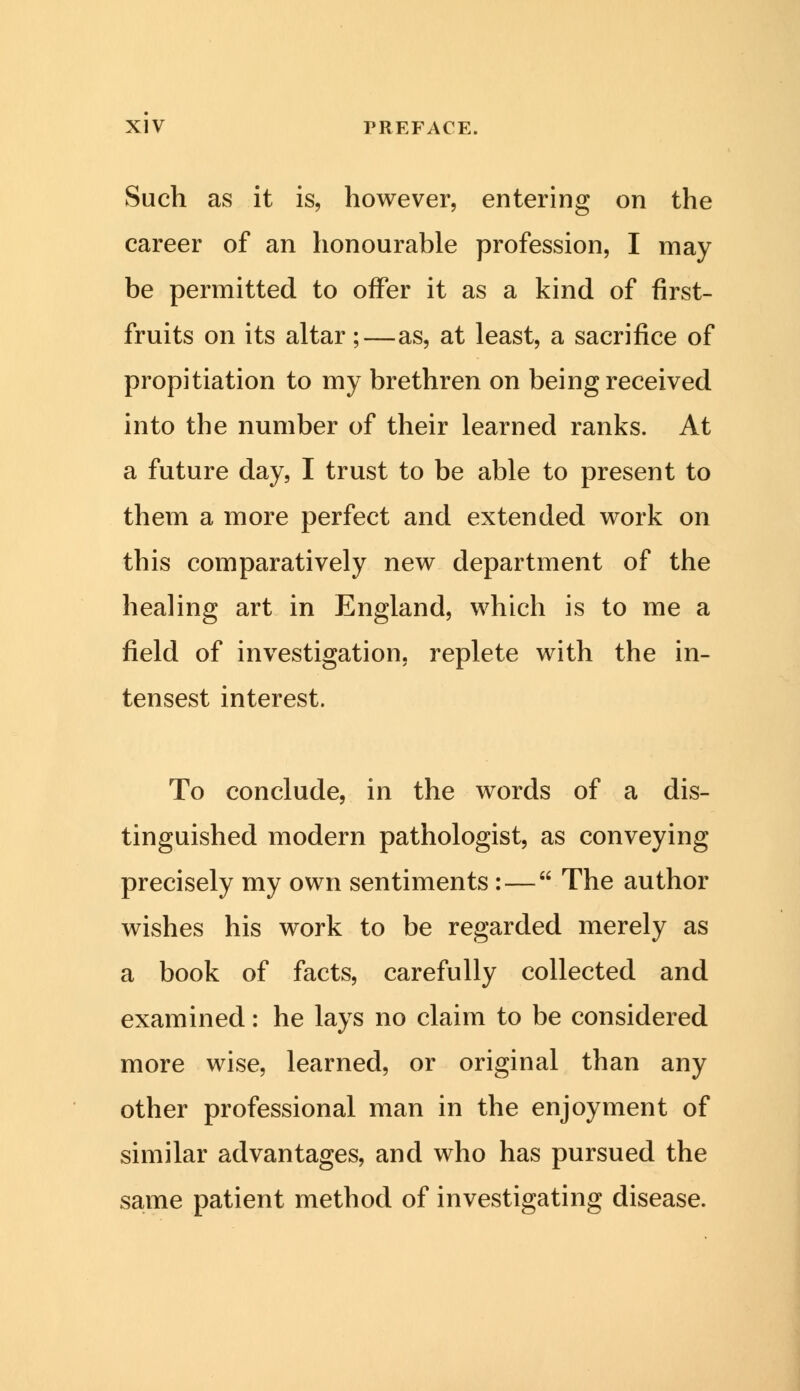 Such as it is, however, entering on the career of an honourable profession, I may be permitted to offer it as a kind of first- fruits on its altar;—as, at least, a sacrifice of propitiation to my brethren on being received into the number of their learned ranks. At a future day, I trust to be able to present to them a more perfect and extended work on this comparatively new department of the healing art in England, which is to me a field of investigation, replete with the in- tensest interest. To conclude, in the words of a dis- tinguished modern pathologist, as conveying precisely my own sentiments:— The author wishes his work to be regarded merely as a book of facts, carefully collected and examined: he lays no claim to be considered more wise, learned, or original than any other professional man in the enjoyment of similar advantages, and who has pursued the same patient method of investigating disease.