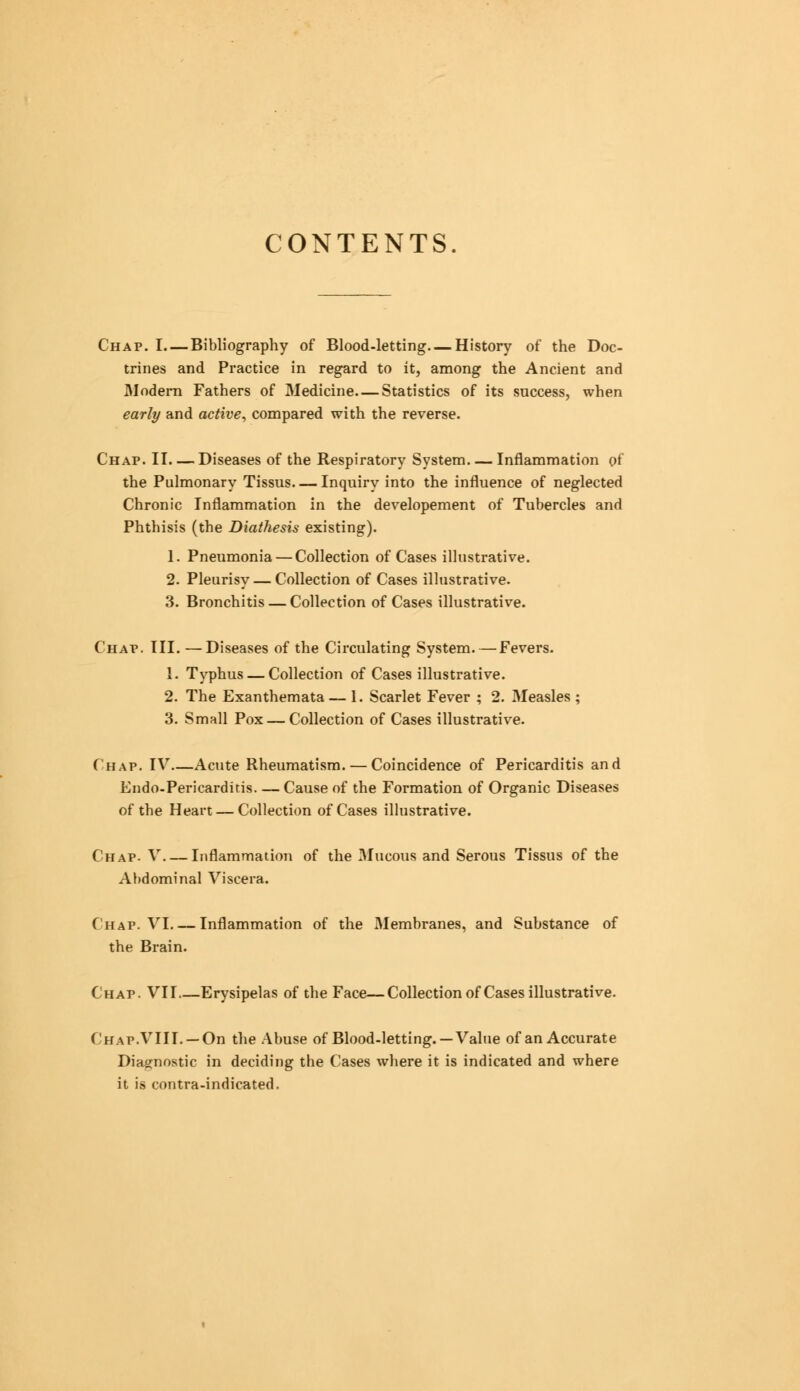 CONTENTS Chap. I—Bibliography of Blood-letting—History of the Doc- trines and Practice in regard to it, among the Ancient and Modern Fathers of Medicine—Statistics of its success, when early and active, compared with the reverse. Chap. II. — Diseases of the Respiratory System Inflammation of the Pulmonary Tissus. — Inquiry into the influence of neglected Chronic Inflammation in the developement of Tubercles and Phthisis (the Diathesis existing). 1. Pneumonia — Collection of Cases illustrative. 2. Pleurisy — Collection of Cases illustrative. 3. Bronchitis — Collection of Cases illustrative. Chap. III. —Diseases of the Circulating System.—Fevers. 1. Typhus — Collection of Cases illustrative. 2. The Exanthemata — 1. Scarlet Fever ; 2. Measles ; 3. Small Pox — Collection of Cases illustrative. Chap. IV—Acute Rheumatism. — Coincidence of Pericarditis and Endo-Pericarditis Cause of the Formation of Organic Diseases of tbe Heart — Collection of Cases illustrative. Chap- V Inflammation of the Mucous and Serous Tissus of the Abdominal Viscera. Chap. VI Inflammation of the Membranes, and Substance of the Brain. Chap. VII Erysipelas of the Face—Collection of Cases illustrative. (hap.VIII. — On the Abuse of Blood-letting. —Value of an Accurate Diagnostic in deciding the Cases where it is indicated and where it is contra-indicated.