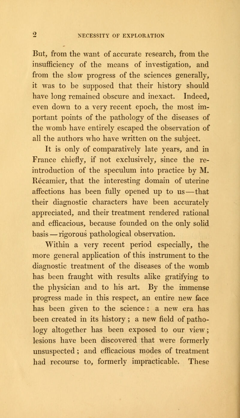 But, from the want of accurate research, from the insufficiency of the means of investigation, and from the slow progress of the sciences generally, it was to be supposed that their history should have long remained obscure and inexact. Indeed, even down to a very recent epoch, the most im- portant points of the pathology of the diseases of the womb have entirely escaped the observation of all the authors who have written on the subject. It is only of comparatively late years, and in France chiefly, if not exclusively, since the re- introduction of the speculum into practice by M. Recamier, that the interesting domain of uterine affections has been fully opened up to us—that their diagnostic characters have been accurately appreciated, and their treatment rendered rational and efficacious, because founded on the only solid basis — rigorous pathological observation. Within a very recent period especially, the more general application of this instrument to the diagnostic treatment of the diseases of the womb has been fraught with results alike gratifying to the physician and to his art. By the immense progress made in this respect, an entire new face has been given to the science : a new era has been created in its history ; a new field of patho- logy altogether has been exposed to our view; lesions have been discovered that were formerly unsuspected ; and efficacious modes of treatment had recourse to, formerly impracticable. These