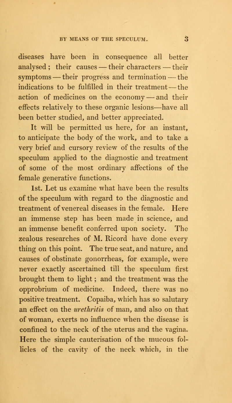 diseases have been in consequence all better analysed ; their causes — their characters — their symptoms — their progress and termination — the indications to be fulfilled in their treatment — the action of medicines on the economy — and their effects relatively to these organic lesions—have all been better studied, and better appreciated. It will be permitted us here, for an instant, to anticipate the body of the work, and to take a very brief and cursory review of the results of the speculum applied to the diagnostic and treatment of some of the most ordinary affections of the female generative functions. 1st. Let us examine what have been the results of the speculum with regard to the diagnostic and treatment of venereal diseases in the female. Here an immense step has been made in science, and an immense benefit conferred upon society. The zealous researches of M. Ricord have done every thing on this point. The true seat, and nature, and causes of obstinate gonorrheas, for example, were never exactly ascertained till the speculum first brought them to light; and the treatment was the opprobrium of medicine. Indeed, there was no positive treatment. Copaiba, which has so salutary an effect on the urethritis of man, and also on that of woman, exerts no influence when the disease is confined to the neck of the uterus and the vagina. Here the simple cauterisation of the mucous fol- licles of the cavity of the neck which, in the