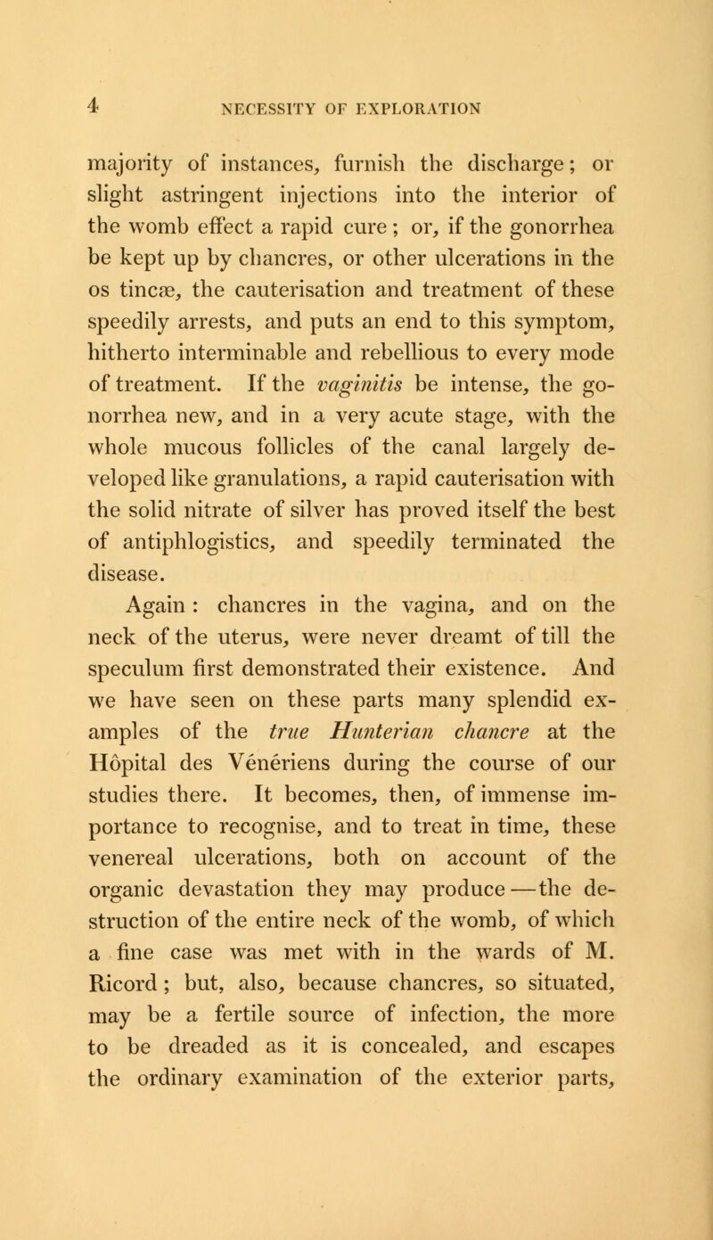 majority of instances, furnish the discharge; or slight astringent injections into the interior of the womb effect a rapid cure; or, if the gonorrhea be kept up by chancres, or other ulcerations in the os tineas the cauterisation and treatment of these speedily arrests, and puts an end to this symptom, hitherto interminable and rebellious to every mode of treatment. If the vaginitis be intense, the go- norrhea new, and in a very acute stage, with the whole mucous follicles of the canal largely de- veloped like granulations, a rapid cauterisation with the solid nitrate of silver has proved itself the best of antiphlogistics, and speedily terminated the disease. Again : chancres in the vagina, and on the neck of the uterus, were never dreamt of till the speculum first demonstrated their existence. And we have seen on these parts many splendid ex- amples of the true Hunterian chancre at the Hopital des Veneriens during the course of our studies there. It becomes, then, of immense im- portance to recognise, and to treat in time, these venereal ulcerations, both on account of the organic devastation they may produce—the de- struction of the entire neck of the womb, of which a fine case was met with in the wards of M. Ricord ; but. also, because chancres, so situated, may be a fertile source of infection, the more to be dreaded as it is concealed, and escapes the ordinary examination of the exterior parts,