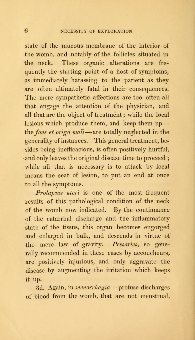 state of the mucous membrane of the interior of the womb, and notably of the follicles situated in the neck. These organic alterations are fre- quently the starting point of a host of symptoms, as immediately harassing to the patient as they are often ultimately fatal in their consequences. The mere sympathetic affections are too often all that engage the attention of the physician, and all that are the object of treatment; while the local lesions which produce them, and keep them up— the fons et origo mail—are totally neglected in the generality of instances. This general treatment, be- sides being inefficacious, is often positively hurtful, and only leaves the original disease time to proceed ; while all that is necessary is to attack by local means the seat of lesion, to put an end at once to all the symptoms. Prolapsus uteri is one of the most frequent results of this pathological condition of the neck of the womb now indicated. By the continuance of the catarrhal discharge and the inflammatory state of the tissus, this organ becomes engorged and enlarged in bulk, and descends in virtue of the mere law of gravity. Pessaries, so gene- rally recommended in these cases by accoucheurs, are positively injurious, and only aggravate the disease by augmenting the irritation which keeps it up. 3d. Again, in Menorrhagia — profuse discharges of blood from the womb, that are not menstrual,