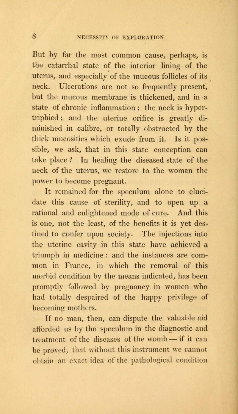 But by far the most common cause, perhaps, is the catarrhal state of the interior lining of the uterus, and especially of the mucous follicles of its neck. Ulcerations are not so frequently present, but the mucous membrane is thickened, and in a state of chronic inflammation ; the neck is hyper- triphied; and the uterine orifice is greatly di- minished in calibre, or totally obstructed by the thick mucosities which exude from it. Is it pos- sible, we ask, that in this state conception can take place ? In healing the diseased state of the neck of the uterus, we restore to the woman the power to become pregnant. It remained for the speculum alone to eluci- date this cause of sterility, and to open up a rational and enlightened mode of cure. And this is one, not the least, of the benefits it is yet des- tined to confer upon society. The injections into the uterine cavity in this state have achieved a triumph in medicine : and the instances are com- mon in France, in which the removal of this morbid condition by the means indicated, has been promptly followed by pregnancy in women who had totally despaired of the happy privilege of becoming mothers. If no man, then, can dispute the valuable aid afforded us by the speculum in the diagnostic and treatment of the diseases of the womb — if it can be proved, that without this instrument we cannot obtain an exact idea of the pathological condition