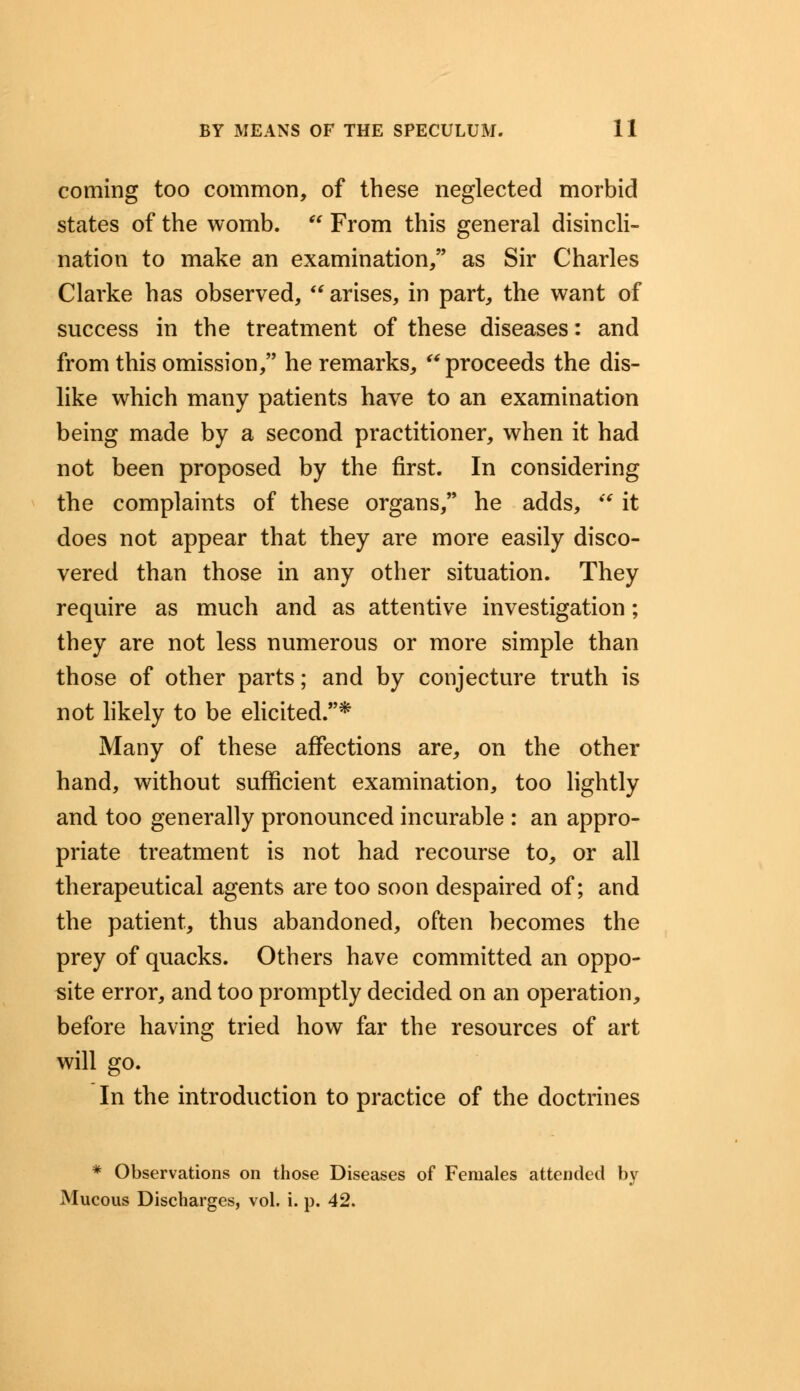 coming too common, of these neglected morbid states of the womb.  From this general disincli- nation to make an examination/' as Sir Charles Clarke has observed, arises, in part, the want of success in the treatment of these diseases: and from this omission, he remarks, ** proceeds the dis- like which many patients have to an examination being made by a second practitioner, when it had not been proposed by the first. In considering the complaints of these organs, he adds,  it does not appear that they are more easily disco- vered than those in any other situation. They require as much and as attentive investigation; they are not less numerous or more simple than those of other parts; and by conjecture truth is not likely to be elicited.* Many of these affections are, on the other hand, without sufficient examination, too lightly and too generally pronounced incurable : an appro- priate treatment is not had recourse to, or all therapeutical agents are too soon despaired of; and the patient, thus abandoned, often becomes the prey of quacks. Others have committed an oppo- site error, and too promptly decided on an operation, before having tried how far the resources of art will go. In the introduction to practice of the doctrines * Observations on those Diseases of Females attended by Mucous Discharges, vol. i. p. 42.