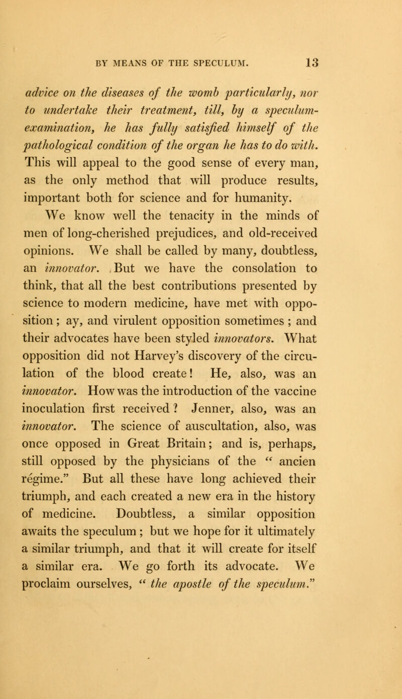 advice on the diseases of the womb particularly, nor to undertake their treatment, till, by a speculum- examination, he has fully satisfied himself of the pathological condition of the organ he has to do with. This will appeal to the good sense of every man, as the only method that will produce results, important both for science and for humanity. We know well the tenacity in the minds of men of long-cherished prejudices, and old-received opinions. We shall be called by many, doubtless, an innovator. But we have the consolation to think, that all the best contributions presented by science to modern medicine, have met with oppo- sition ; ay, and virulent opposition sometimes ; and their advocates have been styled innovators. WThat opposition did not Harvey's discovery of the circu- lation of the blood create! He, also, was an innovator. How was the introduction of the vaccine inoculation first received ? Jenner, also, was an innovator. The science of auscultation, also, was once opposed in Great Britain; and is, perhaps, still opposed by the physicians of the  ancien regime. But all these have long achieved their triumph, and each created a new era in the history of medicine. Doubtless, a similar opposition awaits the speculum ; but we hope for it ultimately a similar triumph, and that it will create for itself a similar era. We go forth its advocate. We proclaim ourselves,  the apostle of the speculum