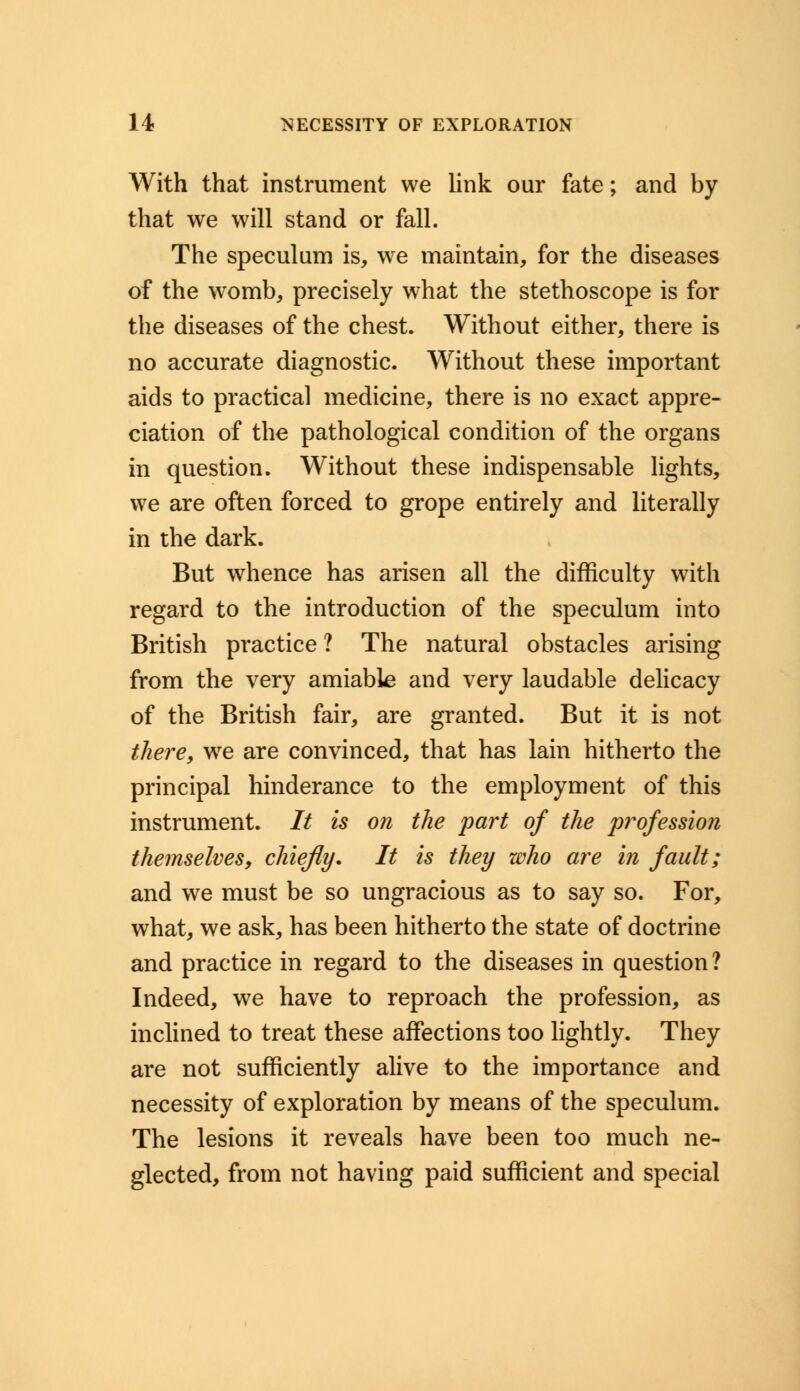 With that instrument we link our fate; and by that we will stand or fall. The speculum is, we maintain, for the diseases of the womb, precisely what the stethoscope is for the diseases of the chest. Without either, there is no accurate diagnostic. Without these important aids to practical medicine, there is no exact appre- ciation of the pathological condition of the organs in question. Without these indispensable lights, we are often forced to grope entirely and literally in the dark. But whence has arisen all the difficulty with regard to the introduction of the speculum into British practice ? The natural obstacles arising from the very amiable and very laudable delicacy of the British fair, are granted. But it is not there, wre are convinced, that has lain hitherto the principal hinderance to the employment of this instrument. // is on the part of the profession themselves, chiefly. It is they who are in fault; and we must be so ungracious as to say so. For, what, we ask, has been hitherto the state of doctrine and practice in regard to the diseases in question? Indeed, we have to reproach the profession, as inclined to treat these affections too lightly. They are not sufficiently alive to the importance and necessity of exploration by means of the speculum. The lesions it reveals have been too much ne- glected, from not having paid sufficient and special