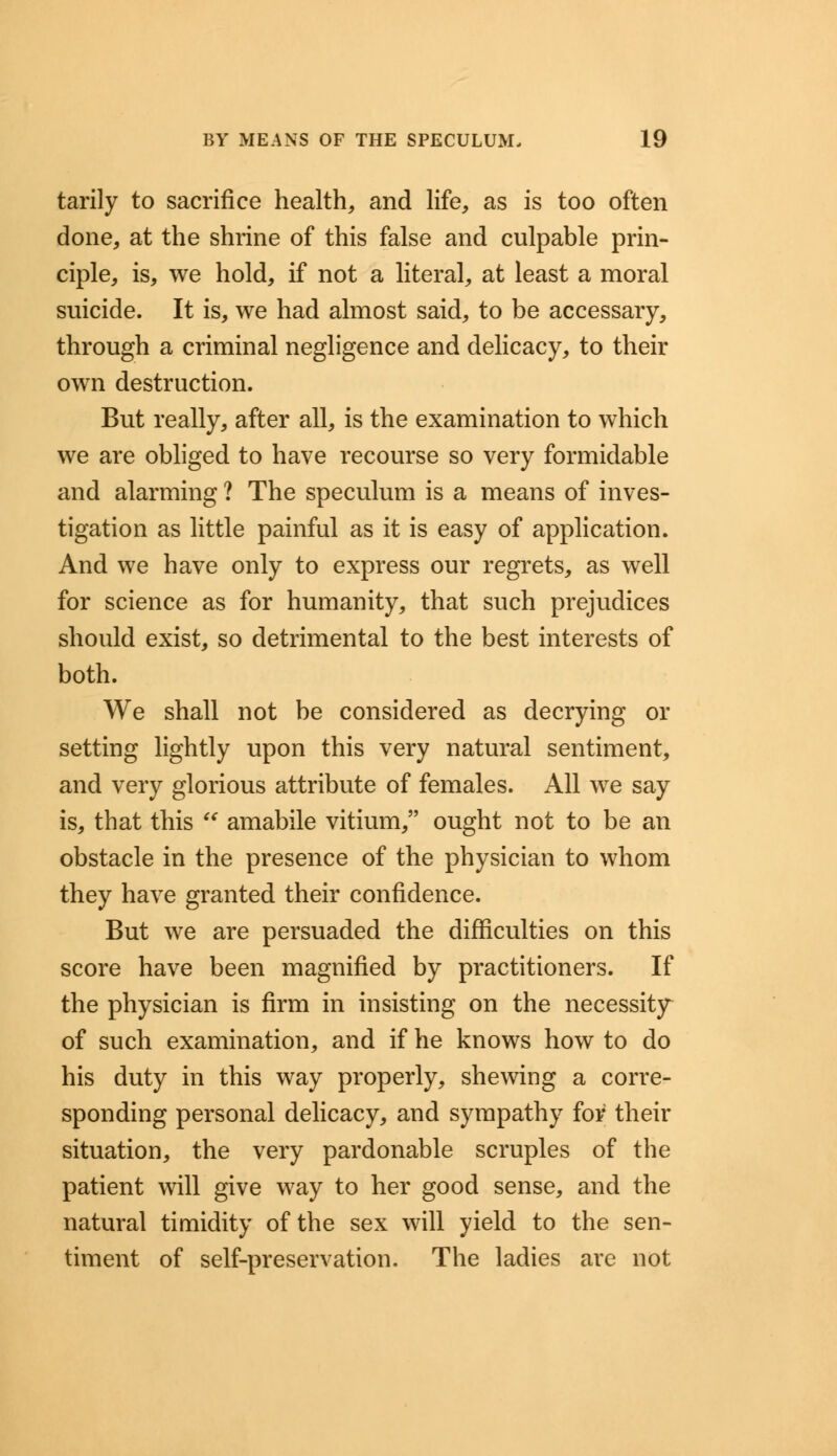 tarily to sacrifice health, and life, as is too often done, at the shrine of this false and culpable prin- ciple, is, we hold, if not a literal, at least a moral suicide. It is, we had almost said, to be accessary, through a criminal negligence and delicacy, to their own destruction. But really, after all, is the examination to which we are obliged to have recourse so very formidable and alarming ? The speculum is a means of inves- tigation as little painful as it is easy of application. And we have only to express our regrets, as well for science as for humanity, that such prejudices should exist, so detrimental to the best interests of both. We shall not be considered as decrying or setting lightly upon this very natural sentiment, and very glorious attribute of females. All we say is, that this  amabile vitium, ought not to be an obstacle in the presence of the physician to whom they have granted their confidence. But we are persuaded the difficulties on this score have been magnified by practitioners. If the physician is firm in insisting on the necessity of such examination, and if he knows how to do his duty in this way properly, shewing a corre- sponding personal delicacy, and sympathy for their situation, the very pardonable scruples of the patient will give way to her good sense, and the natural timidity of the sex will yield to the sen- timent of self-preservation. The ladies are not