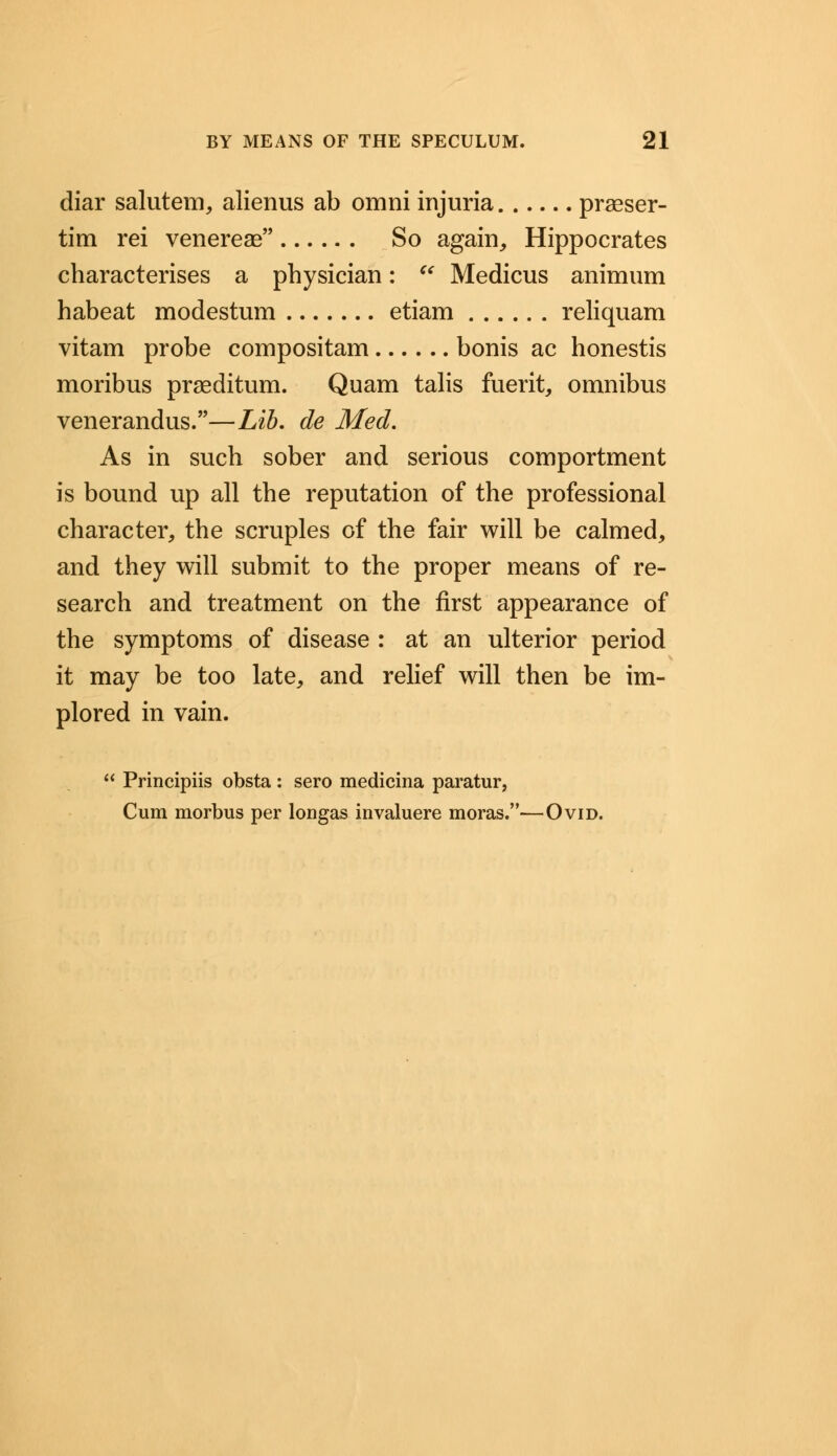 diar salutem, alienus ab omni injuria praeser- tim rei venerea? So again, Hippocrates characterises a physician:  Medicus animum habeat modestum etiam reliquam vitam probe compositam bonis ac honestis moribus prseditum. Quam talis fuerit, omnibus venerandus.—Lib. de Med. As in such sober and serious comportment is bound up all the reputation of the professional character, the scruples of the fair will be calmed, and they will submit to the proper means of re- search and treatment on the first appearance of the symptoms of disease : at an ulterior period it may be too late, and relief will then be im- plored in vain.  Principiis obsta : sero medicina paratur, Cum morbus per longas invaluere moras.—Ovid.