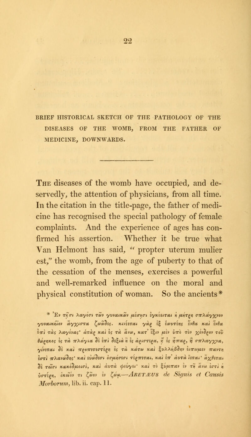 BRIEF HISTORICAL SKETCH OF THE PATHOLOGY OF THE DISEASES OF THE WOMB, FROM THE FATHER OF MEDICINE, DOWNWARDS. The diseases of the womb have occupied, and de- servedly, the attention of physicians, from all time. In the citation in the title-page, the father of medi- cine has recognised the special pathology of female complaints. And the experience of ages has con- firmed his assertion. Whether it be true what Van Helmont has said,  propter uterum mulier est, the womb, from the age of puberty to that of the cessation of the menses, exercises a powerful and well-remarked influence on the moral and physical constitution of woman. So the ancients* * 'Ev Tycri Xccycxri rav yvvctiKcov picr^G-i \yKiinot,i vi ^r^n <r7rXcty%vov yvvociKvilov uy^icrrx l^aoohi<;. Ki'/iircci yot,^ s| zdjvtsyis £v@cc kcci ev6a l«ri rot,<; Xccyovcts' drug >ccci \$ to, a.vay x.ocr '£%iv ph vtto tov yjavb^ov rov 6&>pY)KC$ lq rot, 7rXolyict ol liri dl%icc v 1$ ugurTigoi, v, lg '/?7r#£, vj G-7r\xy%vct, yivirxi <ii y.oci ?r£07rSTgGTSg»j U t«, xdrto xcci |vAA>j/3^>jv lt7rafAtv Trxvrn Icrri 7rXuvul}v$' x.cci ivcohin o<rp.v<ri(ri rz^7nrcci, x.cci in ccvrx hrcci' uy^hrcct, ^l roio-i xccy-ollfAotiri, xcci ccvra (f)tvyii* kcci to ^v/ATrav h t? o>.va) itrrt it utrrtpn, okoTov n tfiov Iv ^&>a>.—Aretjeus de Signis ct Causis Morborum, lib. ii. cap. 11.