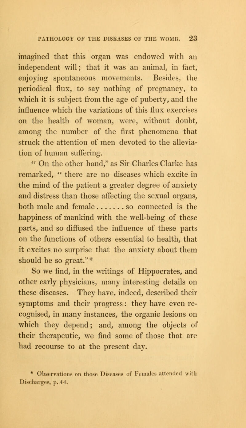 imagined that this organ was endowed with an independent will; that it was an animal, in fact, enjoying spontaneous movements. Besides, the periodical flux, to say nothing of pregnancy, to which it is subject from the age of puberty, and the influence which the variations of this flux exercises on the health of woman, were, without doubt, among the number of the first phenomena that struck the attention of men devoted to the allevia- tion of human suffering.  On the other hand, as Sir Charles Clarke has remarked,  there are no diseases which excite in the mind of the patient a greater degree of anxiety and distress than those affecting the sexual organs, both male and female so connected is the happiness of mankind with the well-being of these parts, and so diffused the influence of these parts on the functions of others essential to health, that it excites no surprise that the anxiety about them should be so great.'* So we find, in the writings of Hippocrates, and other early physicians, many interesting details on these diseases. They have, indeed, described their symptoms and their progress: they have even re- cognised, in many instances, the organic lesions on which they depend; and, among the objects of their therapeutic, we find some of those that are had recourse to at the present day. * Observations on those Diseases of Females attended with Discharges, p. 44.