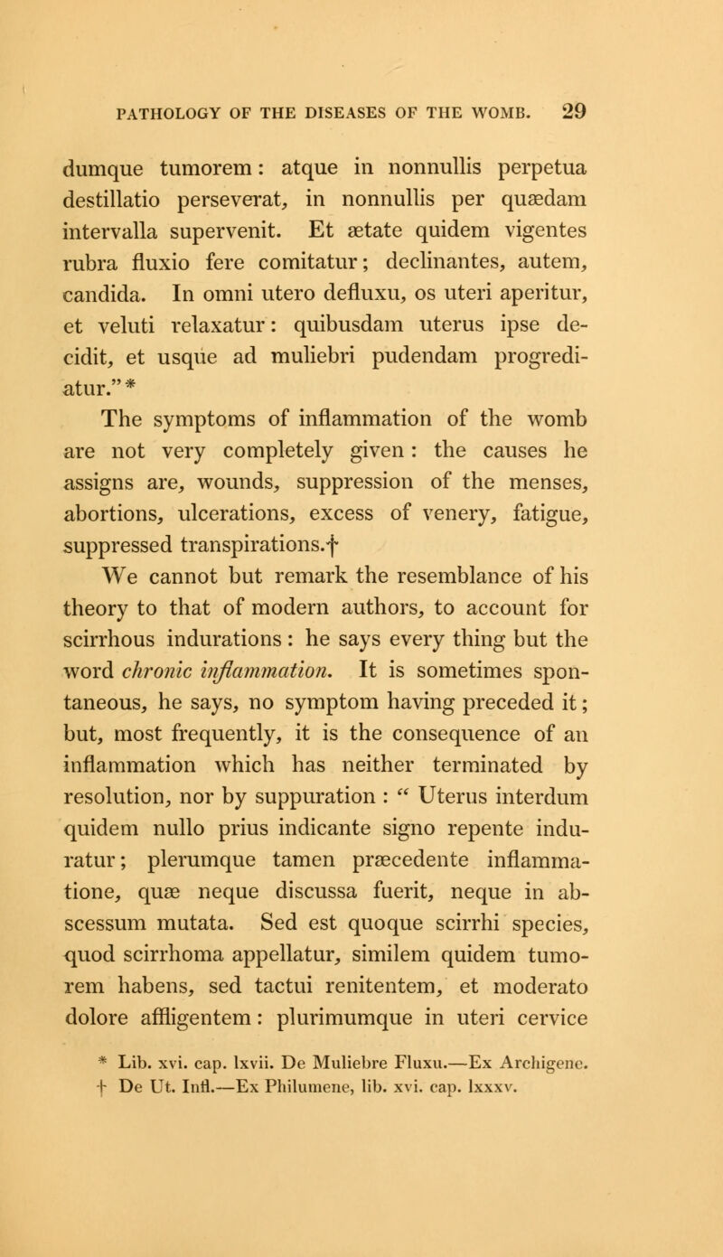 dumque tumorem: atque in nonnullis perpetua destillatio perseverat, in nonnullis per quaedam intervalla supervenit. Et aetate quidem vigentes rubra fluxio fere comitatur; declinantes, autem, Candida. In omni utero defluxu, os uteri aperitur, et veluti relaxatur: quibusdam uterus ipse de- cidit, et usque ad muliebri pudendam progredi- atur.* The symptoms of inflammation of the womb are not very completely given: the causes he assigns are, wounds, suppression of the menses, abortions, ulcerations, excess of venery, fatigue, suppressed transpirations.f We cannot but remark the resemblance of his theory to that of modern authors, to account for scirrhous indurations: he says every thing but the word chronic inflammation. It is sometimes spon- taneous, he says, no symptom having preceded it; but, most frequently, it is the consequence of an inflammation which has neither terminated by resolution, nor by suppuration :  Uterus interdum quidem nullo prius indicante signo repente indu- ratur; plerumque tamen praecedente inflamma- tione, quae neque discussa fuerit, neque in ab- scessum mutata. Sed est quoque scirrhi species, quod scirrhoma appellatur, similem quidem tumo- rem habens, sed tactui renitentem, et moderato dolore affligentem: plurimumque in uteri cervice * Lib. xvi. cap. lxvii. De Muliebre Fluxu.—Ex Archigene. -V De Ut. Intl.—Ex Philumene, lib. xvi. cap. lxxxv.