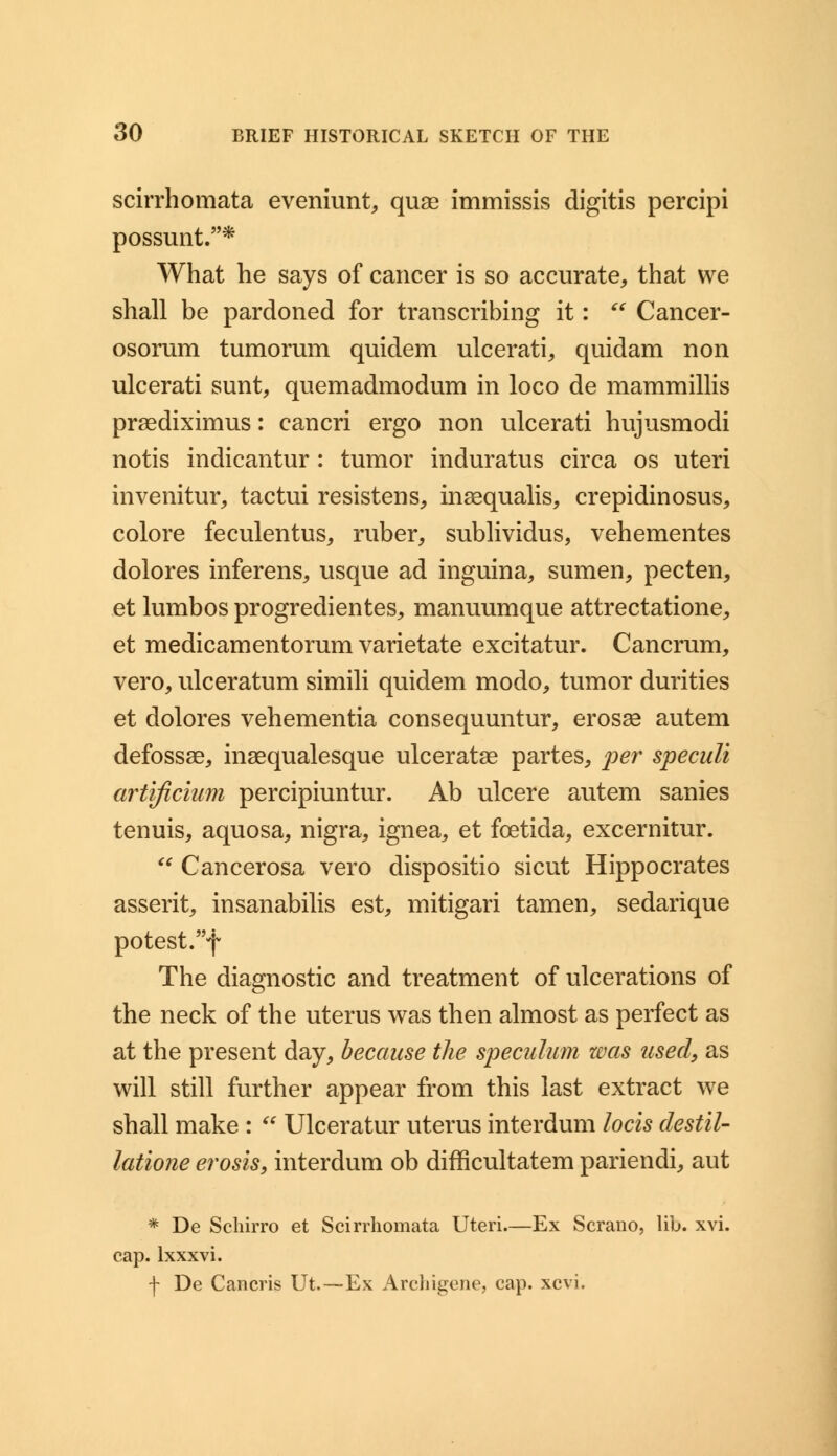 scirrhomata eveniunt, quae immissis digitis percipi possunt.* What he says of cancer is so accurate, that we shall be pardoned for transcribing it:  Cancer- osorum tumorum quidem ulcerati, quidam non ulcerati sunt, quemadmodum in loco de mammillis praedixhnus: cancri ergo non ulcerati hujusmodi notis indicantur : tumor induratus circa os uteri invenitur, tactui resistens, insequalis, crepidinosus, colore feculentus, ruber, sublividus, vehementes dolores inferens, usque ad inguina, sumen, pecten, et lumbos progredientes, manuumque attrectatione, et medicamentorum varietate excitatur. Cancrum, vero, ulceratum simili quidem modo, tumor durities et dolores vehementia consequuntur, erosse autem defossae, inaequalesque ulceratae partes, per speculi artificium percipiuntur. Ab ulcere autem sanies tenuis, aquosa, nigra, ignea, et fcetida, excernitur.  Cancerosa vero dispositio sicut Hippocrates asserit, insanabilis est, mitigari tamen, sedarique potest.f The diagnostic and treatment of ulcerations of the neck of the uterus was then almost as perfect as at the present day, because the speculum was used, as will still further appear from this last extract we shall make :  Ulceratur uterus interdum locis destil- latione erosis, interdum ob difficultatem pariendi, aut * De Schirro et Scirrhomata Uteri.—Ex Scrano, lib. xvi. cap. lxxxvi. f De Cancris Ut,—Ex Archigene, cap. xcvi.
