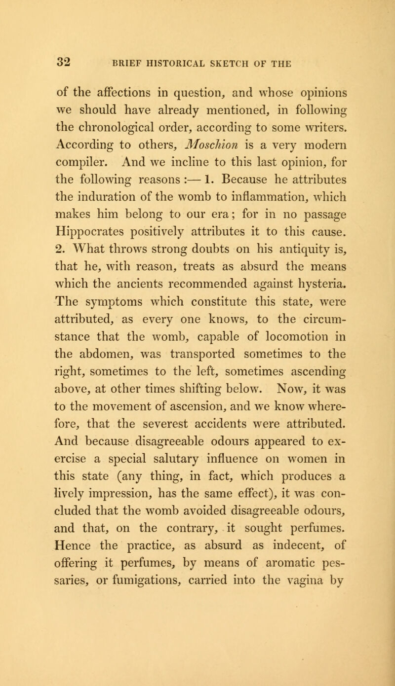 of the affections in question, and whose opinions we should have already mentioned, in following the chronological order, according to some writers. According to others, Moschion is a very modern compiler. And we incline to this last opinion, for the following reasons :— 1. Because he attributes the induration of the womb to inflammation, which makes him belong to our era; for in no passage Hippocrates positively attributes it to this cause. 2. What throws strong doubts on his antiquity is, that he, with reason, treats as absurd the means which the ancients recommended against hysteria. The symptoms which constitute this state, were attributed, as every one knows, to the circum- stance that the womb, capable of locomotion in the abdomen, was transported sometimes to the right, sometimes to the left, sometimes ascending above, at other times shifting below. Now, it was to the movement of ascension, and we know where- fore, that the severest accidents were attributed. And because disagreeable odours appeared to ex- ercise a special salutary influence on women in this state (any thing, in fact, which produces a lively impression, has the same effect), it was con- cluded that the womb avoided disagreeable odours, and that, on the contrary, it sought perfumes. Hence the practice, as absurd as indecent, of offering it perfumes, by means of aromatic pes- saries, or fumigations, carried into the vagina by