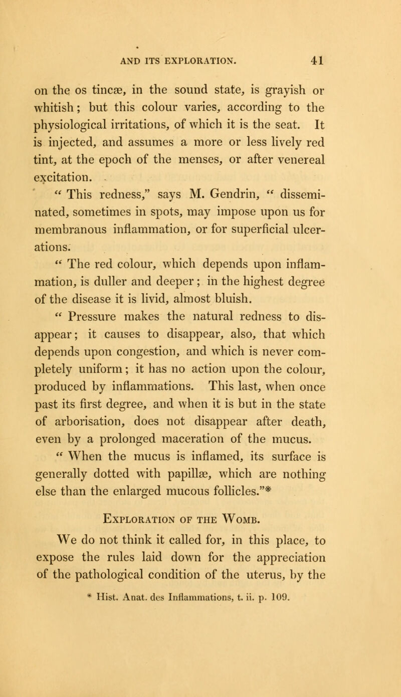 on the os tincae, in the sound state, is grayish or whitish; but this colour varies, according to the physiological irritations, of which it is the seat. It is injected, and assumes a more or less lively red tint, at the epoch of the menses, or after venereal excitation.  This redness, says M. Gendrin,  dissemi- nated, sometimes in spots, may impose upon us for membranous inflammation, or for superficial ulcer- ations.  The red colour, which depends upon inflam- mation, is duller and deeper; in the highest degree of the disease it is livid, almost bluish.  Pressure makes the natural redness to dis- appear; it causes to disappear, also, that which depends upon congestion, and which is never com- pletely uniform; it has no action upon the colour, produced by inflammations. This last, when once past its first degree, and when it is but in the state of arborisation, does not disappear after death, even by a prolonged maceration of the mucus.  When the mucus is inflamed, its surface is generally dotted with papillae, which are nothing else than the enlarged mucous follicles.* Exploration of the Womb. We do not think it called for, in this place, to expose the rules laid down for the appreciation of the pathological condition of the uterus, by the * Hist. Anat. des Inflammations, t. ii. p. 109.