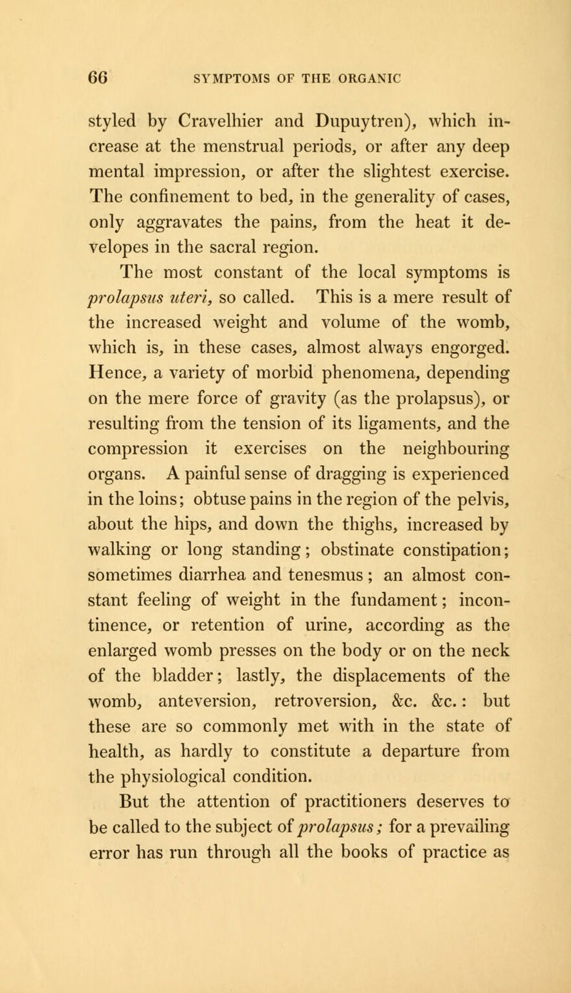 styled by Cravelhier and Dupuytren), which in- crease at the menstrual periods, or after any deep mental impression, or after the slightest exercise. The confinement to bed, in the generality of cases, only aggravates the pains, from the heat it de- velopes in the sacral region. The most constant of the local symptoms is prolapsus uteri, so called. This is a mere result of the increased weight and volume of the womb, which is, in these cases, almost always engorged. Hence, a variety of morbid phenomena, depending on the mere force of gravity (as the prolapsus), or resulting from the tension of its ligaments, and the compression it exercises on the neighbouring organs. A painful sense of dragging is experienced in the loins; obtuse pains in the region of the pelvis, about the hips, and down the thighs, increased by walking or long standing; obstinate constipation; sometimes diarrhea and tenesmus ; an almost con- stant feeling of weight in the fundament; incon- tinence, or retention of urine, according as the enlarged womb presses on the body or on the neck of the bladder; lastly, the displacements of the womb, anteversion, retroversion, &c. &c.: but these are so commonly met with in the state of health, as hardly to constitute a departure from the physiological condition. But the attention of practitioners deserves to be called to the subject of prolapsus; for a prevailing error has run through all the books of practice as