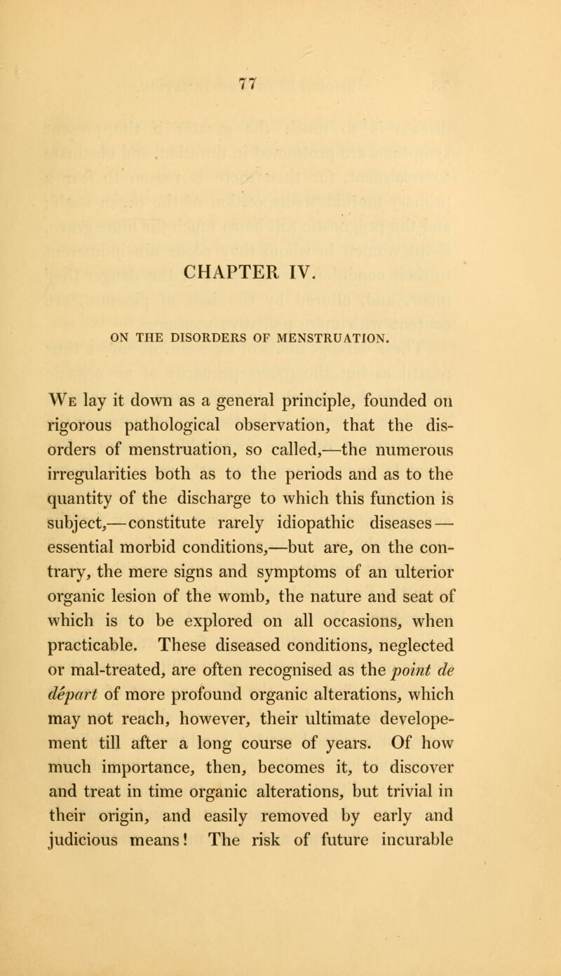 CHAPTER IV. ON THE DISORDERS OF MENSTRUATION. We lay it down as a general principle, founded on rigorous pathological observation, that the dis- orders of menstruation, so called,—the numerous irregularities both as to the periods and as to the quantity of the discharge to which this function is subject,—constitute rarely idiopathic diseases — essential morbid conditions,—but are, on the con- trary, the mere signs and symptoms of an ulterior organic lesion of the womb, the nature and seat of which is to be explored on all occasions, when practicable. These diseased conditions, neglected or mal-treated, are often recognised as the point de depart of more profound organic alterations, which may not reach, however, their ultimate develope- ment till after a long course of years. Of how much importance, then, becomes it, to discover and treat in time organic alterations, but trivial in their origin, and easily removed by early and judicious means! The risk of future incurable