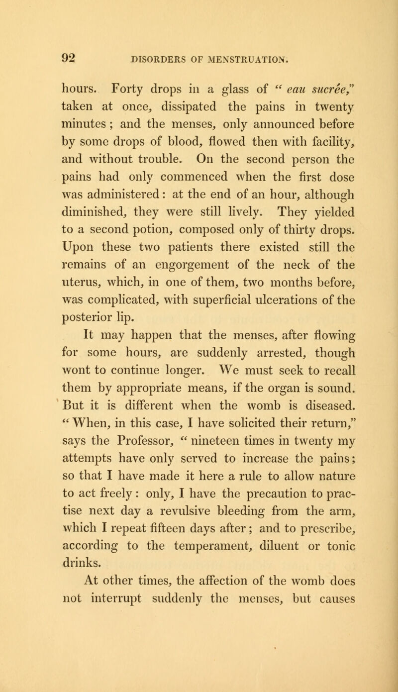 hours. Forty drops in a glass of  eau sucree taken at once, dissipated the pains in twenty minutes ; and the menses, only announced before by some drops of blood, flowed then with facility, and without trouble. On the second person the pains had only commenced when the first dose was administered: at the end of an hour, although diminished, they were still lively. They yielded to a second potion, composed only of thirty drops. Upon these two patients there existed still the remains of an engorgement of the neck of the uterus, which, in one of them, two months before, was complicated, with superficial ulcerations of the posterior lip. It may happen that the menses, after flowing for some hours, are suddenly arrested, though wont to continue longer. We must seek to recall them by appropriate means, if the organ is sound. But it is different when the womb is diseased.  When, in this case, I have solicited their return, says the Professor,  nineteen times in twenty my attempts have only served to increase the pains; so that I have made it here a rule to allow nature to act freely: only, I have the precaution to prac- tise next day a revulsive bleeding from the arm, which I repeat fifteen days after ; and to prescribe, according to the temperament, diluent or tonic drinks. At other times, the affection of the womb does not interrupt suddenly the menses, but causes