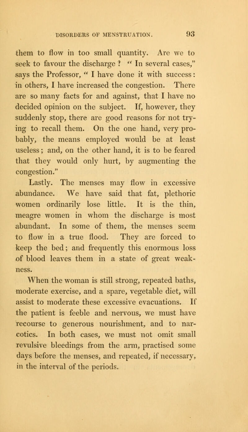 them to flow in too small quantity. Are we to seek to favour the discharge ?  In several cases/' says the Professor,  I have done it with success: in others, I have increased the congestion. There are so many facts for and against, that I have no decided opinion on the subject. If, however, they suddenly stop, there are good reasons for not try- ing to recall them. On the one hand, very pro- bably, the means employed would be at least useless; and, on the other hand, it is to be feared that they would only hurt, by augmenting the congestion. Lastly. The menses may flow in excessive abundance. We have said that fat, plethoric women ordinarily lose little. It is the thin, meagre women in whom the discharge is most abundant. In some of them, the menses seem to flow in a true flood. They are forced to keep the bed; and frequently this enormous loss of blood leaves them in a state of great weak- ness. When the woman is still strong, repeated baths, moderate exercise, and a spare, vegetable diet, will assist to moderate these excessive evacuations. If the patient is feeble and nervous, we must have recourse to generous nourishment, and to nar- cotics. In both cases, we must not omit small revulsive bleedings from the arm, practised some days before the menses, and repeated, if necessary, in the interval of the periods.