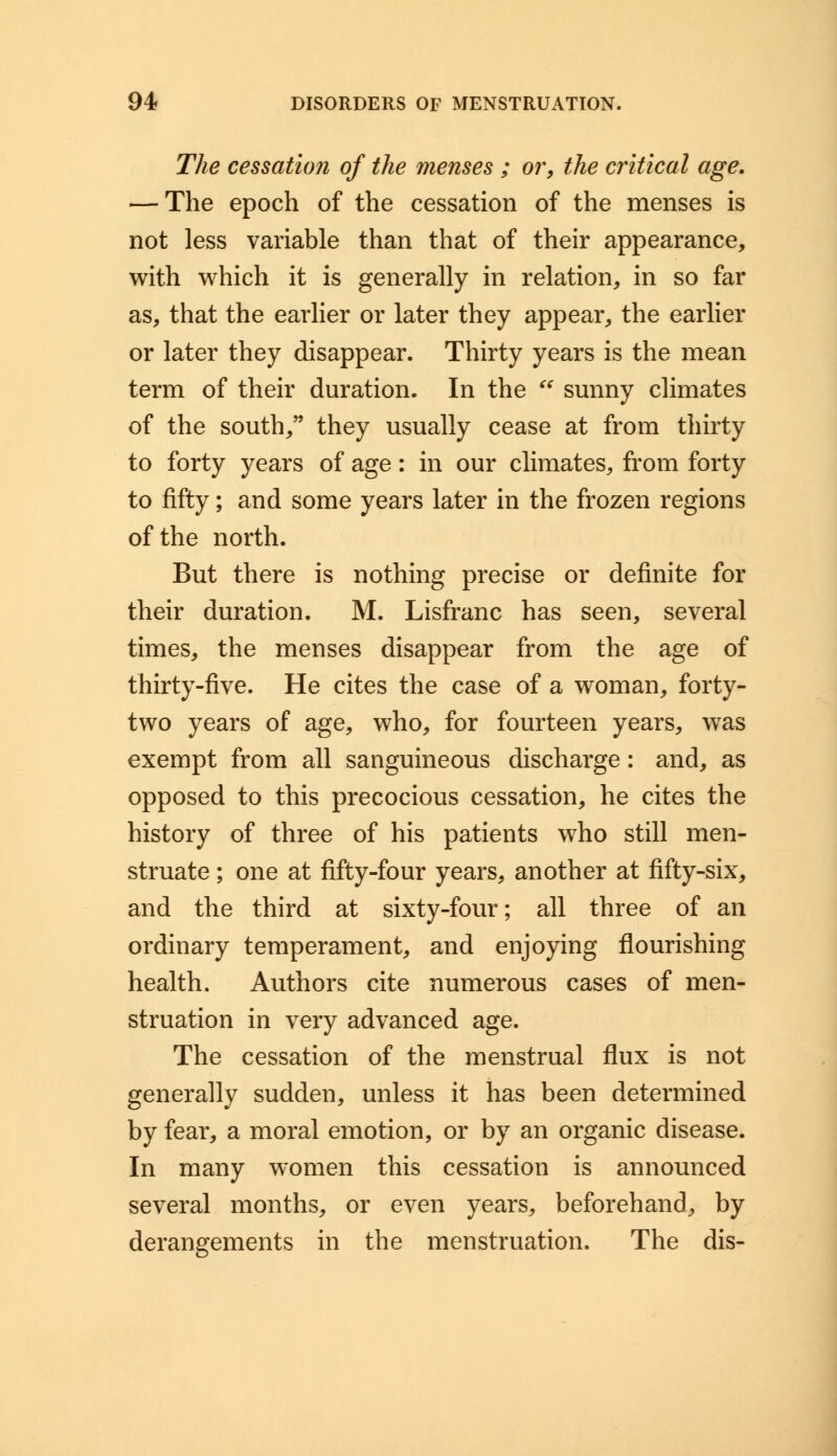 The cessation of the menses ; or, the critical age, — The epoch of the cessation of the menses is not less variable than that of their appearance, with which it is generally in relation, in so far as, that the earlier or later they appear, the earlier or later they disappear. Thirty years is the mean term of their duration. In the  sunny climates of the south, they usually cease at from thirty to forty years of age: in our climates, from forty to fifty; and some years later in the frozen regions of the north. But there is nothing precise or definite for their duration. M. Lisfranc has seen, several times, the menses disappear from the age of thirty-five. He cites the case of a woman, forty- two years of age, who, for fourteen years, was exempt from all sanguineous discharge: and, as opposed to this precocious cessation, he cites the history of three of his patients who still men- struate ; one at fifty-four years, another at fifty-six, and the third at sixty-four; all three of an ordinary temperament, and enjoying flourishing health. Authors cite numerous cases of men- struation in very advanced age. The cessation of the menstrual flux is not generally sudden, unless it has been determined by fear, a moral emotion, or by an organic disease. In many women this cessation is announced several months, or even years, beforehand, by derangements in the menstruation. The dis-