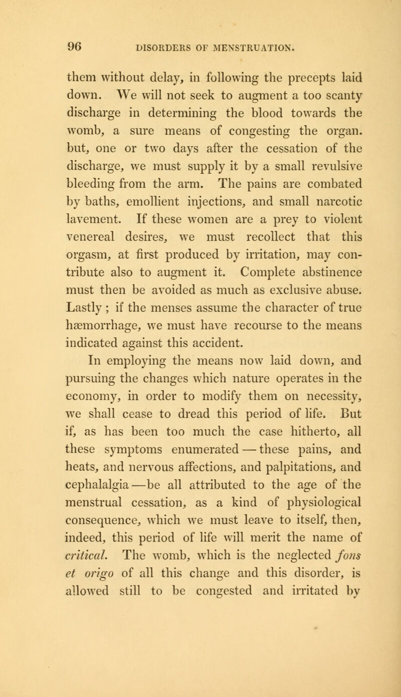 them without delay, in following the precepts laid down. We will not seek to augment a too scanty discharge in determining the blood towards the womb, a sure means of congesting the organ, but, one or two days after the cessation of the discharge, we must supply it by a small revulsive bleeding from the arm. The pains are combated by baths, emollient injections, and small narcotic lavement. If these women are a prey to violent venereal desires, w7e must recollect that this orgasm, at first produced by irritation, may con- tribute also to augment it. Complete abstinence must then be avoided as much as exclusive abuse. Lastly ; if the menses assume the character of true haemorrhage, we must have recourse to the means indicated against this accident. In employing the means now laid down, and pursuing the changes which nature operates in the economy, in order to modify them on necessity, we shall cease to dread this period of life. But if, as has been too much the case hitherto, all these symptoms enumerated — these pains, and heats, and nervous affections, and palpitations, and cephalalgia—be all attributed to the age of the menstrual cessation, as a kind of physiological consequence, which we must leave to itself, then, indeed, this period of life will merit the name of critical. The womb, which is the neglected fons et origo of all this change and this disorder, is allowed still to be congested and irritated by