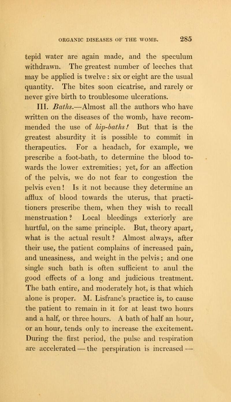 tepid water are again made, and the speculum withdrawn. The greatest number of leeches that may be applied is twelve : six or eight are the usual quantity. The bites soon cicatrise, and rarely or never give birth to troublesome ulcerations. III. Baths.—Almost all the authors who have written on the diseases of the womb, have recom- mended the use of hip-baths! But that is the greatest absurdity it is possible to commit in therapeutics. For a headach, for example, we prescribe a foot-bath, to determine the blood to- wards the lower extremities; yet, for an affection of the pelvis, we do not fear to congestion the pelvis even! Is it not because they determine an afflux of blood towards the uterus, that practi- tioners prescribe them, when they wish to recall menstruation ? Local bleedings exteriorly are hurtful, on the same principle. But, theory apart, what is the actual result ? Almost always, after their use, the patient complains of increased pain, and uneasiness, and weight in the pelvis ; and one single such bath is often sufficient to anul the good effects of a long and judicious treatment. The bath entire, and moderately hot, is that which alone is proper. M. Lisfranc's practice is, to cause the patient to remain in it for at least two hours and a half, or three hours. A bath of half an hour, or an hour, tends only to increase the excitement. During the first period, the pulse and respiration are accelerated — the perspiration is increased —