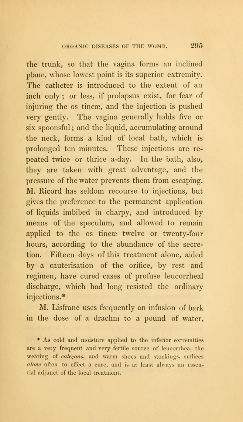 the trunk, so that the vagina forms an inclined plane, whose lowest point is its superior extremity. The catheter is introduced to the extent of an inch only ; or less, if prolapsus exist, for fear of injuring the os tineas, and the injection is pushed very gently. The vagina generally holds five or six spoonsful; and the liquid, accumulating around the neck, forms a kind of local bath, which is prolonged ten minutes. These injections are re- peated twice or thrice a-day. In the bath, also, they are taken with great advantage, and the pressure of the water prevents them from escaping. M. Ricord has seldom recourse to injections, but gives the preference to the permanent application of liquids imbibed in charpy, and introduced by means of the speculum, and allowed to remain applied to the os tineas twelve or twenty-four hours, according to the abundance of the secre- tion. Fifteen days of this treatment alone, aided by a cauterisation of the orifice, by rest and regimen, have cured cases of profuse leucorrheal discharge, which had long resisted the ordinary injections.* M. Lisfranc uses frequently an infusion of bark in the dose of a drachm to a pound of water, * As cold and moisture applied to the inferior extremities are a very frequent and very fertile source of leucorrhea, the wearing of calegons, and warm shoes and stockings, suffices alone often to effect a cure, and is at least always an essen- tial adjunct of the local treatment.