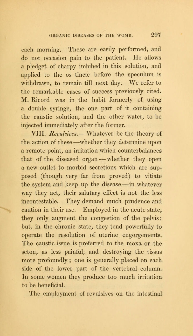 each morning. These are easily performed, and do not occasion pain to the patient. He allows a pledget of charpy imbibed in this solution, and applied to the os tincse before the speculum is withdrawn, to remain till next day. We refer to the remarkable cases of success previously cited. M. Ricord was in the habit formerly of using a double syringe, the one part of it containing the caustic solution, and the other water, to be injected immediately after the former. VIII. Revulsives, —Whatever be the theory of the action of these—whether they determine upon a remote point, an irritation which counterbalances that of the diseased organ — whether they open a new outlet to morbid secretions which are sup- posed (though very far from proved) to vitiate the system and keep up the disease—in whatever way they act, their salutary effect is not the less incontestable. They demand much prudence and caution in their use. Employed in the acute state, they only augment the congestion of the pelvis; but, in the chronic state, they tend powerfully to operate the resolution of uterine engorgements. The caustic issue is preferred to the moxa or the seton, as less painful, and destroying the tissus more profoundly ; one is generally placed on each side of the lower part of the vertebral column. In some women they produce too much irritation to be beneficial. The employment of revulsives on the intestinal