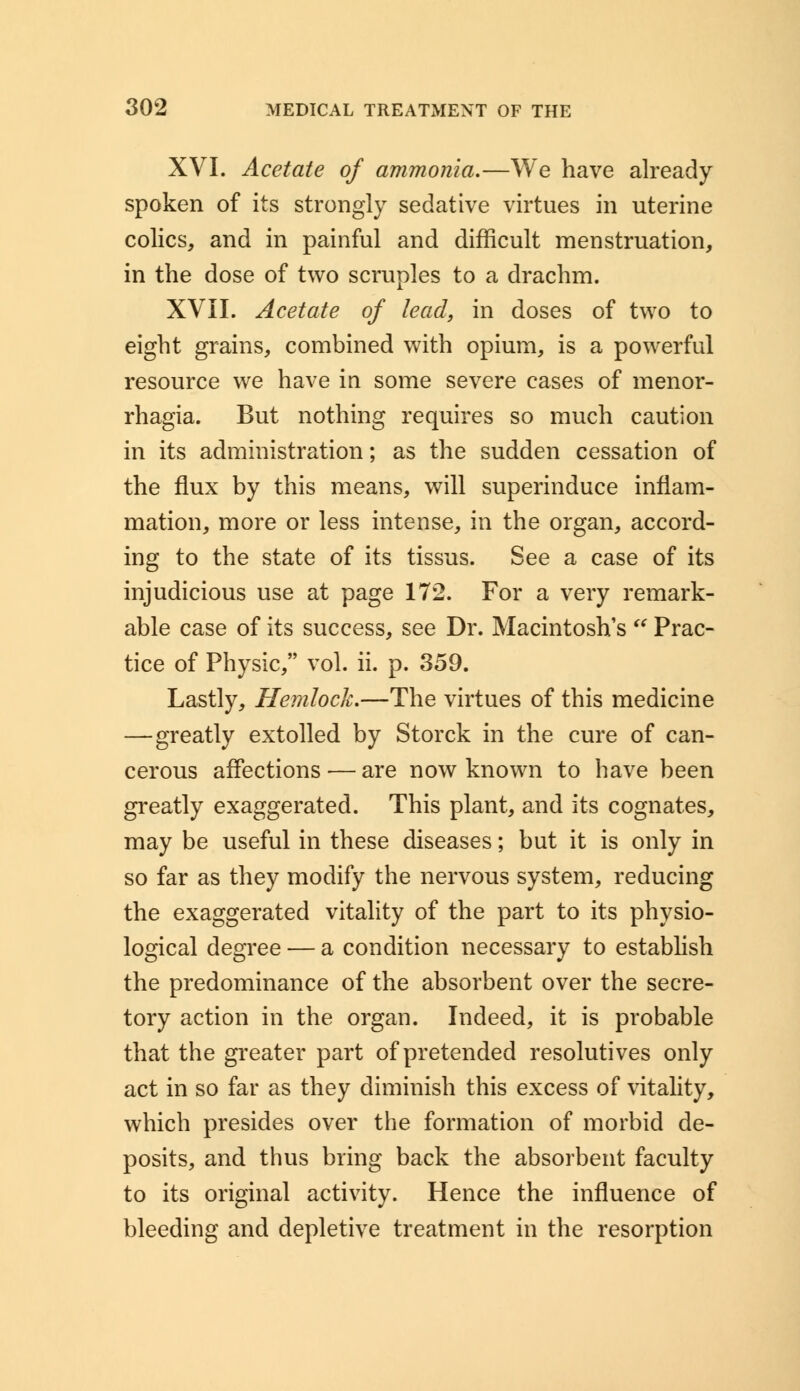 XVI. Acetate of ammonia.—We have already spoken of its strongly sedative virtues in uterine colics, and in painful and difficult menstruation, in the dose of two scruples to a drachm. XVII. Acetate of lead, in doses of two to eight grains, combined with opium, is a powerful resource we have in some severe cases of menor- rhagia. But nothing requires so much caution in its administration; as the sudden cessation of the flux by this means, will superinduce inflam- mation, more or less intense, in the organ, accord- ing to the state of its tissus. See a case of its injudicious use at page 172. For a very remark- able case of its success, see Dr. Macintosh's Prac- tice of Physic, vol. ii. p. 359. Lastly, Hemlock.—The virtues of this medicine —greatly extolled by Storck in the cure of can- cerous affections — are now known to have been greatly exaggerated. This plant, and its cognates, may be useful in these diseases; but it is only in so far as they modify the nervous system, reducing the exaggerated vitality of the part to its physio- logical degree — a condition necessary to establish the predominance of the absorbent over the secre- tory action in the organ. Indeed, it is probable that the greater part of pretended resolutives only act in so far as they diminish this excess of vitality, which presides over the formation of morbid de- posits, and thus bring back the absorbent faculty to its original activity. Hence the influence of bleeding and depletive treatment in the resorption