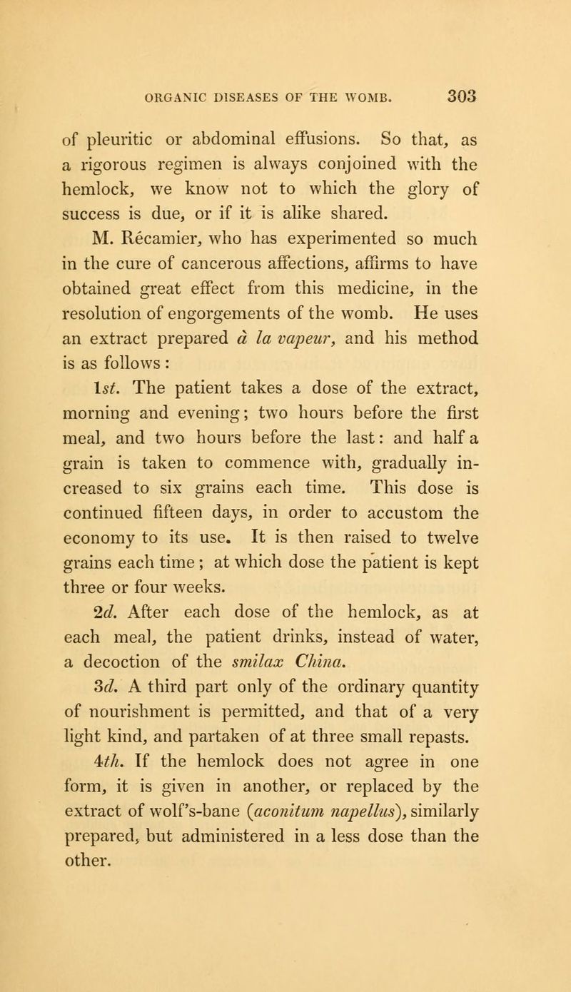 of pleuritic or abdominal effusions. So that, as a rigorous regimen is always conjoined with the hemlock, we know not to which the glory of success is due, or if it is alike shared. M. Recamier, who has experimented so much in the cure of cancerous affections, affirms to have obtained great effect from this medicine, in the resolution of engorgements of the womb. He uses an extract prepared a la vapeur, and his method is as follows : 1st. The patient takes a dose of the extract, morning and evening; two hours before the first meal, and two hours before the last: and half a grain is taken to commence with, gradually in- creased to six grains each time. This dose is continued fifteen days, in order to accustom the economy to its use. It is then raised to twelve grains each time ; at which dose the patient is kept three or four weeks. 2d. After each dose of the hemlock, as at each meal, the patient drinks, instead of water, a decoction of the smilax China. 3d. A third part only of the ordinary quantity of nourishment is permitted, and that of a very light kind, and partaken of at three small repasts. ith. If the hemlock does not agree in one form, it is given in another, or replaced by the extract of wolf's-bane (aconitum napellus), similarly prepared* but administered in a less dose than the other.