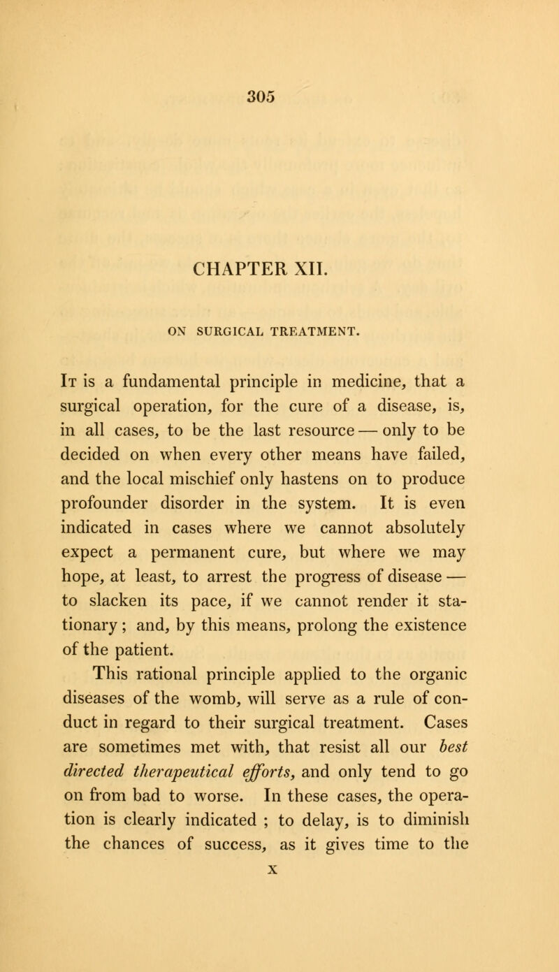 CHAPTER XII. ON SURGICAL TREATMENT. It is a fundamental principle in medicine, that a surgical operation, for trie cure of a disease, is, in all cases, to be the last resource — only to be decided on when every other means have failed, and the local mischief only hastens on to produce profounder disorder in the system. It is even indicated in cases where we cannot absolutely expect a permanent cure, but where we may hope, at least, to arrest the progress of disease — to slacken its pace, if we cannot render it sta- tionary ; and, by this means, prolong the existence of the patient. This rational principle applied to the organic diseases of the womb, will serve as a rule of con- duct in regard to their surgical treatment. Cases are sometimes met with, that resist all our best directed therapeutical efforts, and only tend to go on from bad to worse. In these cases, the opera- tion is clearly indicated ; to delay, is to diminish the chances of success, as it gives time to the x