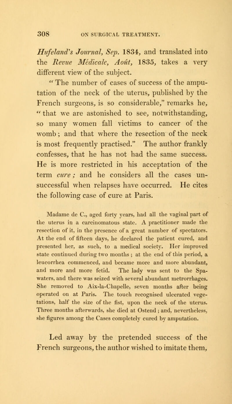 Hitfeland's Journal, Sep. 1834, and translated into the Revue Mtdicale, Aout, 1835, takes a very different view of the subject.  The number of cases of success of the ampu- tation of the neck of the uterus, published by the French surgeons, is so considerable, remarks he,  that we are astonished to see, notwithstanding, so many women fall victims to cancer of the womb; and that where the resection of the neck is most frequently practised. The author frankly confesses, that he has not had the same success. He is more restricted in his acceptation of the term cure; and he considers all the cases un- successful when relapses have occurred. He cites the following case of cure at Paris. Madame de C, aged forty years, had all the vaginal part of the uterus in a carcinomatous state. A practitioner made the resection of it, in the presence of a great number of spectators. At the end of fifteen days, he declared the patient cured, and presented her, as such, to a medical society. Her improved state continued during two months ; at the end of this period, a leucorrhea commenced, and became more and more abundant, and more and more fetid. The lady was sent to the Spa- waters, and there was seized with several abundant metrorrhages. She removed to Aix-la-Chapelle, seven months after being operated on at Paris. The touch recognised ulcerated vege- tations, half the size of the fist, upon the neck of the uterus. Three months afterwards, she died at Ostend ; and, nevertheless, she figures among the Cases completely cured by amputation. Led away by the pretended success of the French surgeons, the author wished to imitate them,