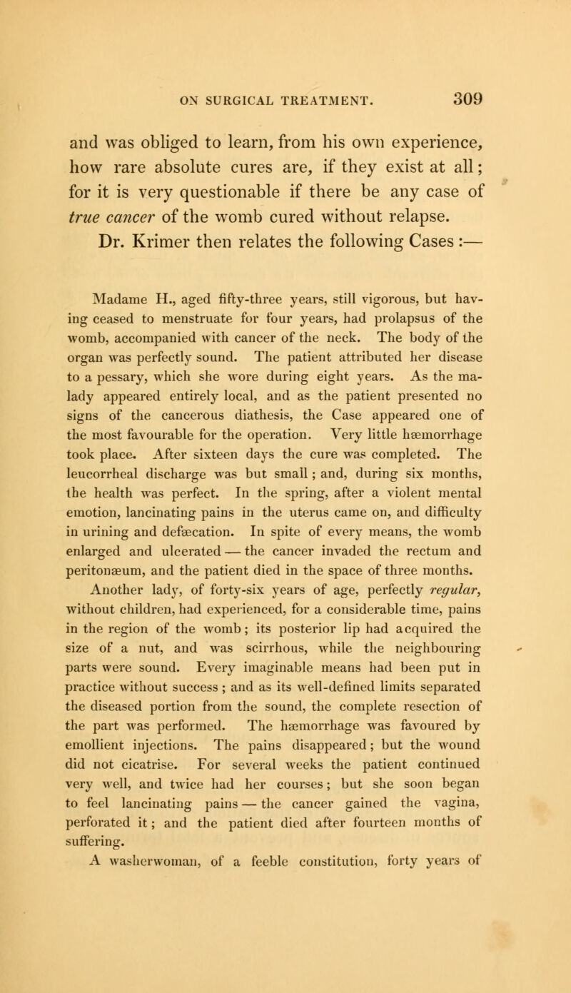 and was obliged to learn, from his own experience, how rare absolute cures are, if they exist at all; for it is very questionable if there be any case of true cancer of the womb cured without relapse. Dr. Krimer then relates the following Cases :— Madame H., aged fifty-three years, still vigorous, but hav- ing ceased to menstruate for tour years, had prolapsus of the womb, accompanied with cancer of the neck. The body of the organ was perfectly sound. The patient attributed her disease to a pessary, which she wore during eight years. As the ma- lady appeared entirely local, and as the patient presented no signs of the cancerous diathesis, the Case appeared one of the most favourable for the operation. Very little haemorrhage took place, After sixteen days the cure was completed. The leucorrheal discharge was but small; and, during six months, the health was perfect. In the spring, after a violent mental emotion, lancinating pains in the uterus came on, and difficulty in urining and defaecation. In spite of every means, the womb enlarged and ulcerated — the cancer invaded the rectum and peritonaeum, and the patient died in the space of three months. Another lady, of forty-six years of age, perfectly regular, without children, had experienced, for a considerable time, pains in the region of the womb; its posterior lip had acquired the size of a nut, and was scirrhous, while the neighbouring parts were sound. Every imaginable means had been put in practice without success ; and as its well-defined limits separated the diseased portion from the sound, the complete resection of the part was performed. The haemorrhage was favoured by emollient injections. The pains disappeared; but the wound did not cicatrise. For several weeks the patient continued very well, and twice had her courses; but she soon began to feel lancinating pains — the cancer gained the vagina, perforated it; and the patient died after fourteen months of suffering. A washerwoman, of a feeble constitution, forty years of