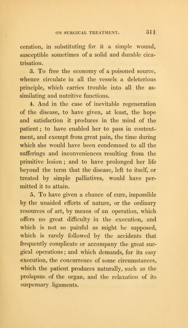 ceration, in substituting for it a simple wound, susceptible sometimes of a solid and durable cica- trisation. 3. To free the economy of a poisoned source, whence circulate in all the vessels a deleterious principle, which carries trouble into all the as- similating and nutritive functions, 4. And in the case of inevitable regeneration of the disease, to have given, at least, the hope and satisfaction it produces in the mind of the patient; to have enabled her to pass in content- ment, and exempt from great pain, the time during which she would have been condemned to all the sufferings and inconveniences resulting from the primitive lesion ; and to have prolonged her life beyond the term that the disease, left to itself, or treated by simple palliatives, would have per- mitted it to attain. 5. To have given a chance of cure, impossible by the unaided efforts of nature, or the ordinary resources of art, by means of an operation, which offers no great difficulty in the execution, and which is not so painful as might be supposed, which is rarely followed by the accidents that frequently complicate or accompany the great sur- gical operations; and which demands, for its easy execution, the concurrence of some circumstances, which the patient produces naturally, such as the prolapsus of the organ, and the relaxation of its suspensary ligaments.