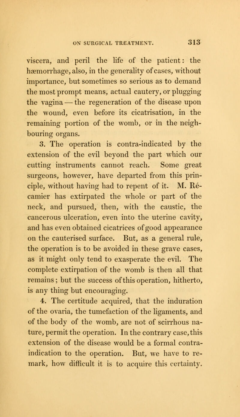 viscera, and peril the life of the patient: the haemorrhage, also, in the generality of cases, without importance, but sometimes so serious as to demand the most prompt means, actual cautery, or plugging the vagina — the regeneration of the disease upon the wound, even before its cicatrisation, in the remaining portion of the womb, or in the neigh- bouring organs. 3. The operation is contra-indicated by the extension of the evil beyond the part which our cutting instruments cannot reach. Some great surgeons, however, have departed from this prin- ciple, without having had to repent of it. M. Re- camier has extirpated the whole or part of the neck, and pursued, then, with the caustic, the cancerous ulceration, even into the uterine cavity, and has even obtained cicatrices of good appearance on the cauterised surface. But, as a general rule, the operation is to be avoided in these grave cases, as it might only tend to exasperate the evil. The complete extirpation of the womb is then all that remains; but the success of this operation, hitherto, is any thing but encouraging. 4. The certitude acquired, that the induration of the ovaria, the tumefaction of the ligaments, and of the body of the womb, are not of scirrhous na- ture, permit the operation. In the contrary case, this extension of the disease would be a formal contra- indication to the operation. But, we have to re- mark, how difficult it is to acquire this certainty.