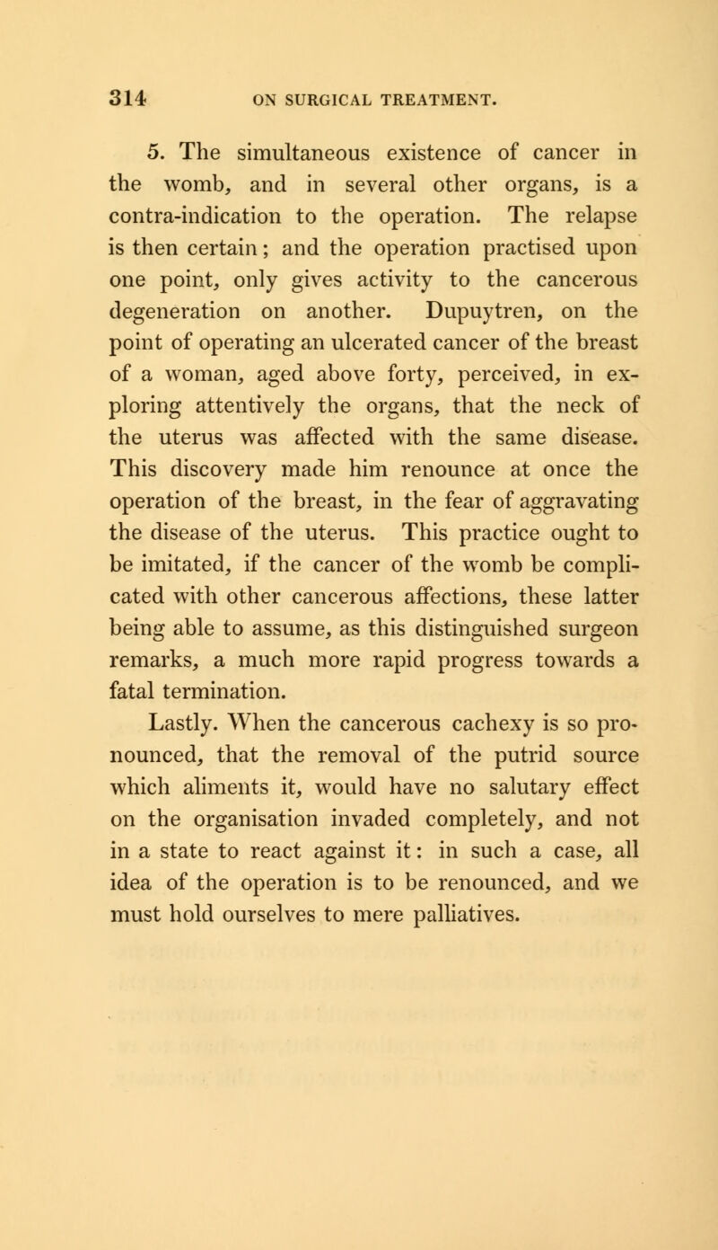 5. The simultaneous existence of cancer in the womb, and in several other organs, is a contra-indication to the operation. The relapse is then certain; and the operation practised upon one point, only gives activity to the cancerous degeneration on another. Dupuytren, on the point of operating an ulcerated cancer of the breast of a woman, aged above forty, perceived, in ex- ploring attentively the organs, that the neck of the uterus was affected with the same disease. This discovery made him renounce at once the operation of the breast, in the fear of aggravating the disease of the uterus. This practice ought to be imitated, if the cancer of the womb be compli- cated with other cancerous affections, these latter being able to assume, as this distinguished surgeon remarks, a much more rapid progress towards a fatal termination. Lastly. When the cancerous cachexy is so pro- nounced, that the removal of the putrid source which aliments it, would have no salutary effect on the organisation invaded completely, and not in a state to react against it: in such a case, all idea of the operation is to be renounced, and we must hold ourselves to mere palliatives.