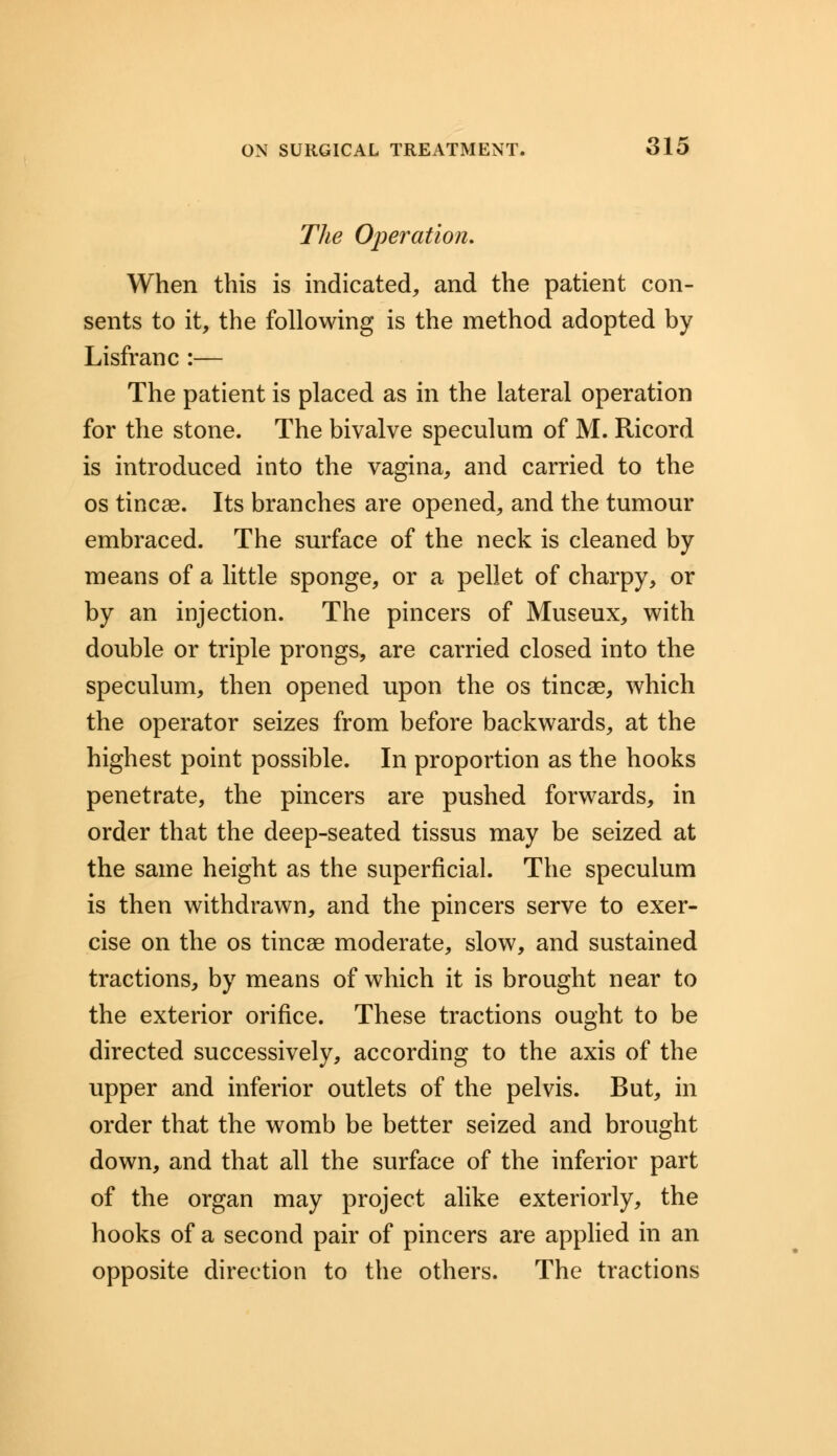The Operation. When this is indicated, and the patient con- sents to it, the following is the method adopted by Lisfranc :— The patient is placed as in the lateral operation for the stone. The bivalve speculum of M. Ricord is introduced into the vagina, and carried to the os tincae. Its branches are opened, and the tumour embraced. The surface of the neck is cleaned by means of a little sponge, or a pellet of charpy, or by an injection. The pincers of Museux, with double or triple prongs, are carried closed into the speculum, then opened upon the os tincae, which the operator seizes from before backwards, at the highest point possible. In proportion as the hooks penetrate, the pincers are pushed forwards, in order that the deep-seated tissus may be seized at the same height as the superficial. The speculum is then withdrawn, and the pincers serve to exer- cise on the os tincae moderate, slow, and sustained tractions, by means of which it is brought near to the exterior orifice. These tractions ought to be directed successively, according to the axis of the upper and inferior outlets of the pelvis. But, in order that the womb be better seized and brought down, and that all the surface of the inferior part of the organ may project alike exteriorly, the hooks of a second pair of pincers are applied in an opposite direction to the others. The tractions
