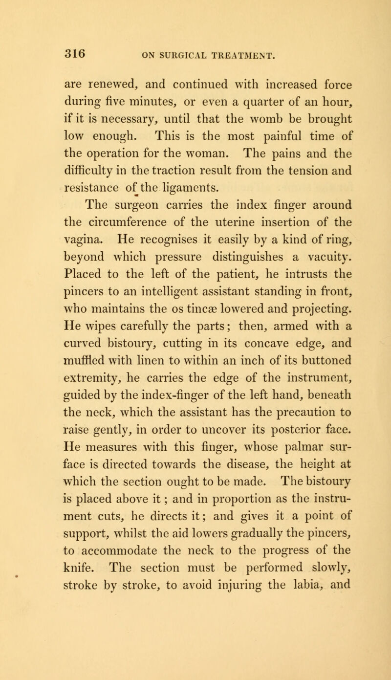 are renewed, and continued with increased force during five minutes, or even a quarter of an hour, if it is necessary, until that the womb be brought low enough. This is the most painful time of the operation for the woman. The pains and the difficulty in the traction result from the tension and resistance of the ligaments. The surgeon carries the index finger around the circumference of the uterine insertion of the vagina. He recognises it easily by a kind of ring, beyond which pressure distinguishes a vacuity. Placed to the left of the patient, he intrusts the pincers to an intelligent assistant standing in front, who maintains the os tincae lowered and projecting. He wipes carefully the parts; then, armed with a curved bistoury, cutting in its concave edge, and muffled with linen to within an inch of its buttoned extremity, he carries the edge of the instrument, guided by the index-finger of the left hand, beneath the neck, which the assistant has the precaution to raise gently, in order to uncover its posterior face. He measures with this finger, whose palmar sur- face is directed towards the disease, the height at which the section ought to be made. The bistoury is placed above it; and in proportion as the instru- ment cuts, he directs it; and gives it a point of support, whilst the aid lowers gradually the pincers, to accommodate the neck to the progress of the knife. The section must be performed slowly, stroke by stroke, to avoid injuring the labia, and