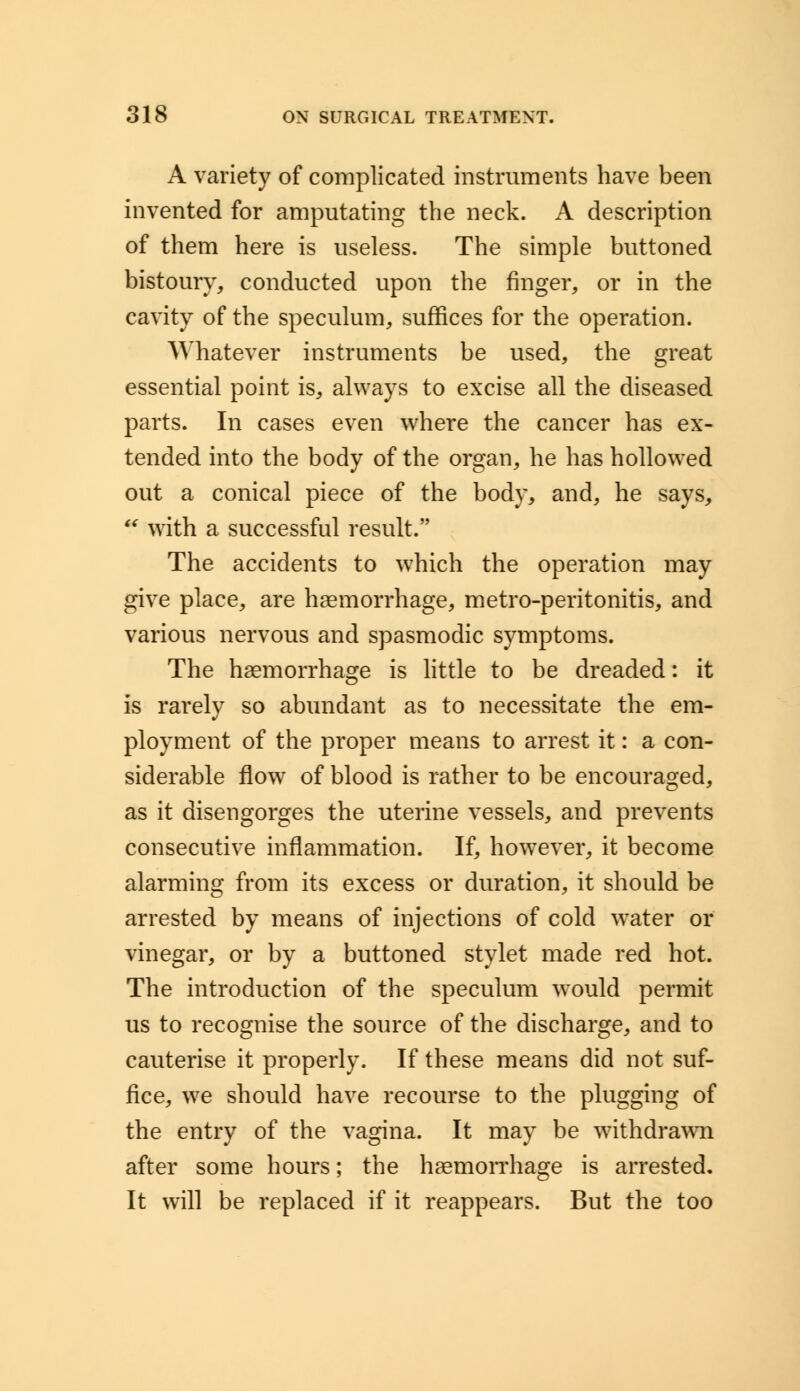 A variety of complicated instruments have been invented for amputating the neck. A description of them here is useless. The simple buttoned bistoury, conducted upon the finger, or in the cavity of the speculum, suffices for the operation. Whatever instruments be used, the great essential point is, always to excise all the diseased parts. In cases even where the cancer has ex- tended into the body of the organ, he has hollowed out a conical piece of the body, and, he says,  with a successful result. The accidents to which the operation may give place, are haemorrhage, metro-peritonitis, and various nervous and spasmodic symptoms. The haemorrhage is little to be dreaded: it is rarely so abundant as to necessitate the em- ployment of the proper means to arrest it: a con- siderable flow of blood is rather to be encouraged, as it disengorges the uterine vessels, and prevents consecutive inflammation. If, however, it become alarming from its excess or duration, it should be arrested by means of injections of cold water or vinegar, or by a buttoned stylet made red hot. The introduction of the speculum would permit us to recognise the source of the discharge, and to cauterise it properly. If these means did not suf- fice, we should have recourse to the plugging of the entry of the vagina. It may be withdrawn after some hours; the haemorrhage is arrested. It will be replaced if it reappears. But the too