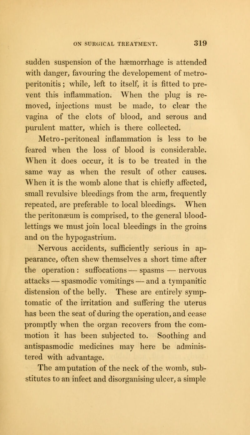 sudden suspension of the haemorrhage is attended with danger, favouring the developement of metro- peritonitis ; while, left to itself, it is fitted to pre- vent this inflammation. When the plug is re- moved, injections must be made, to clear the vagina of the clots of blood, and serous and purulent matter, which is there collected. Metro-peritoneal inflammation is less to be feared when the loss of blood is considerable. When it does occur, it is to be treated in the same way as when the result of other causes. When it is the womb alone that is chiefly affected, small revulsive bleedings from the arm, frequently repeated, are preferable to local bleedings. When the peritonaeum is comprised, to the general blood- lettings we must join local bleedings in the groins and on the hypogastrium. Nervous accidents, sufficiently serious in ap- pearance, often shew themselves a short time after the operation : suffocations — spasms — nervous attacks — spasmodic vomitings — and a tympanitic distension of the belly. These are entirely symp- tomatic of the irritation and suffering the uterus has been the seat of during the operation, and cease promptly when the organ recovers from the com- motion it has been subjected to. Soothing and antispasmodic medicines may here be adminis- tered with advantage. The amputation of the neck of the womb, sub- stitutes to an infect and disorganising ulcer, a simple