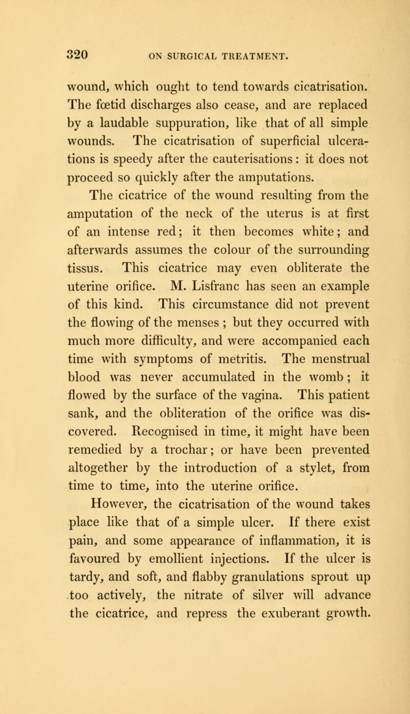 wound, which ought to tend towards cicatrisation. The foetid discharges also cease, and are replaced by a laudable suppuration, like that of all simple wounds. The cicatrisation of superficial ulcera- tions is speedy after the cauterisations: it does not proceed so quickly after the amputations. The cicatrice of the wound resulting from the amputation of the neck of the uterus is at first of an intense red; it then becomes white; and afterwards assumes the colour of the surrounding tissus. This cicatrice may even obliterate the uterine orifice. M. Lisfranc has seen an example of this kind. This circumstance did not prevent the flowing of the menses ; but they occurred with much more difficulty, and were accompanied each time with symptoms of metritis. The menstrual blood was never accumulated in the womb; it flowed by the surface of the vagina. This patient sank, and the obliteration of the orifice was dis- covered. Recognised in time, it might have been remedied by a trochar; or have been prevented altogether by the introduction of a stylet, from time to time, into the uterine orifice. However, the cicatrisation of the wound takes place like that of a simple ulcer. If there exist pain, and some appearance of inflammation, it is favoured by emollient injections. If the ulcer is tardy, and soft, and flabby granulations sprout up too actively, the nitrate of silver will advance the cicatrice, and repress the exuberant growth.