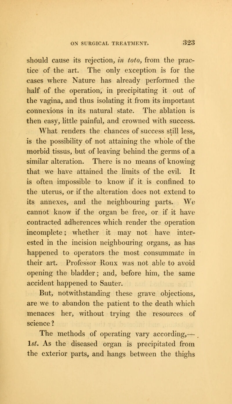 should cause its rejection, in toto, from the prac- tice of the art. The only exception is for the cases where Nature has already performed the half of the operation, in precipitating it out of the vagina, and thus isolating it from its important connexions in its natural state. The ablation is then easy, little painful, and crowned with success. What renders the chances of success still less, is the possibility of not attaining the whole of the morbid tissus, but of leaving behind the germs of a similar alteration. There is no means of knowing that we have attained the limits of the evil. It is often impossible to know if it is confined to the uterus, or if the alteration does not extend to its annexes, and the neighbouring parts. We cannot know if the organ be free, or if it have contracted adherences which render the operation incomplete; whether it may not have inter- ested in the incision neighbouring organs, as has happened to operators the most consummate in their art. Professor Roux was not able to avoid opening the bladder; and, before him, the same accident happened to Sauter. But, notwithstanding these grave objections, are we to abandon the patient to the death which menaces her, without trying the resources of science ? The methods of operating vary according,— 1st. As the diseased organ is precipitated from the exterior parts, and hangs between the thighs