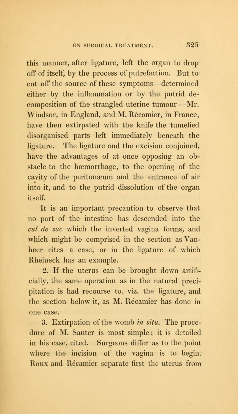 this manner, after ligature, left the organ to drop off of itself, by the process of putrefaction. But to cut off the source of these symptoms—determined either by the inflammation or by the putrid de- composition of the strangled uterine tumour —Mr. Windsor, in England, and M. Recamier, in France, have then extirpated with the knife the tumefied disorganised parts left immediately beneath the ligature. The ligature and the excision conjoined, have the advantages of at once opposing an ob- stacle to the haemorrhage, to the opening of the cavity of the peritonaeum and the entrance of air into it, and to the putrid dissolution of the organ itself. It is an important precaution to observe that no part of the intestine has descended into the cut de sac which the inverted vagina forms, and which might be comprised in the section as Van- heer cites a case, or in the ligature of which Rheineck has an example. 2. If the uterus can be brought down artifi- cially, the same operation as in the natural preci- pitation is had recourse to, viz. the ligature, and the section below it, as M. Recamier has done in one case. 3. Extirpation of the womb in situ. The proce- dure of M. Sauter is most simple; it is detailed in his case, cited. Surgeons differ as to the point where the incision of the vagina is to begin. Roux and Recamier separate first the uterus from