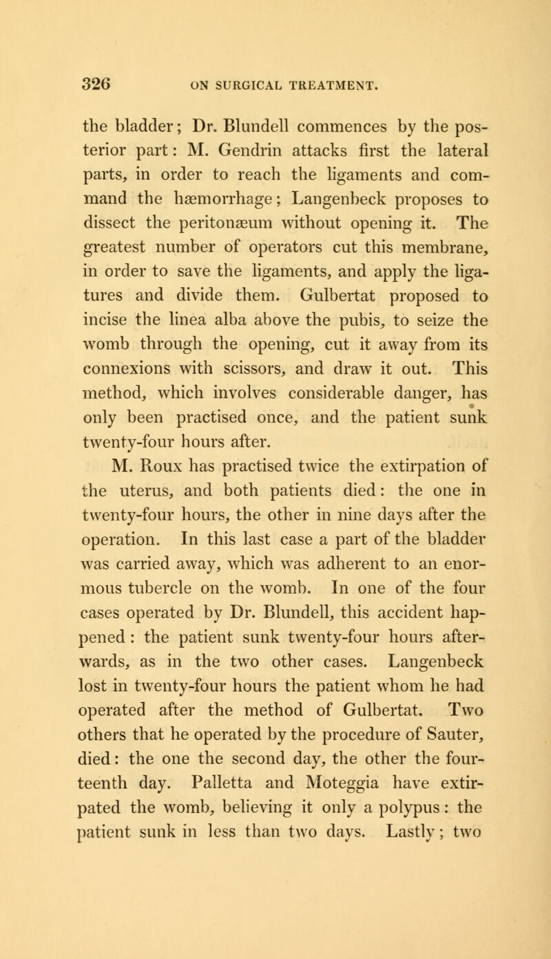 the bladder; Dr. Blundell commences by the pos- terior part: M. Gendrin attacks first the lateral parts, in order to reach the ligaments and com- mand the haemorrhage; Langenbeck proposes to dissect the peritonaeum without opening it. The greatest number of operators cut this membrane, in order to save the ligaments, and apply the liga- tures and divide them. Gulbertat proposed to incise the linea alba above the pubis, to seize the womb through the opening, cut it away from its connexions with scissors, and draw it out. This method, which involves considerable danger, has only been practised once, and the patient sunk twenty-four hours after. M. Roux has practised twice the extirpation of the uterus, and both patients died: the one in twenty-four hours, the other in nine days after the operation. In this last case a part of the bladder was carried away, which was adherent to an enor- mous tubercle on the womb. In one of the four cases operated by Dr. Blundell, this accident hap- pened : the patient sunk twenty-four hours after- wards, as in the two other cases. Langenbeck lost in twenty-four hours the patient whom he had operated after the method of Gulbertat. Two others that he operated by the procedure of Sauter, died: the one the second day, the other the four- teenth day. Palletta and Moteggia have extir- pated the womb, believing it only a polypus: the patient sunk in less than two days. Lastly; two