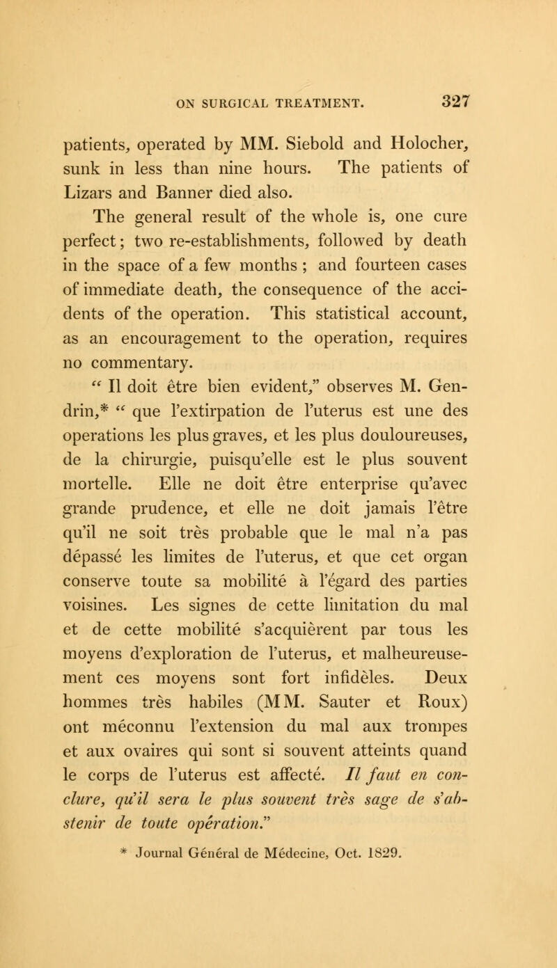 patients, operated by MM. Siebold and Holocher, sunk in less than nine hours. The patients of Lizars and Banner died also. The general result of the whole is, one cure perfect; two re-establishments, followed by death in the space of a few months ; and fourteen cases of immediate death, the consequence of the acci- dents of the operation. This statistical account, as an encouragement to the operation, requires no commentary.  II doit etre bien evident, observes M. Gen- drin,*  que l'extirpation de l'uterus est une des operations les plus graves, et les plus douloureuses, de la chirurgie, puisqu'elle est le plus souvent mortelle. Elle ne doit etre enterprise qu'avec grande prudence, et elle ne doit jamais l'etre qu'il ne soit tres probable que le mal n'a pas depasse les limites de l'uterus, et que cet organ conserve toute sa mobilite a l'egard des parties voisines. Les signes de cette limitation du mal et de cette mobilite s'acquierent par tous les moyens d'exploration de l'uterus, et malheureuse- ment ces moyens sont fort infideles. Deux hommes tres habiles (MM. Sauter et Roux) ont meconnu l'extension du mal aux trompes et aux ovaires qui sont si souvent atteints quand le corps de l'uterus est affecte. 77 faut en con- clure, qu'il sera le plus souvent tres sage de sal)- stenir de toute operation * Journal General de Medecine, Oct. 1829.