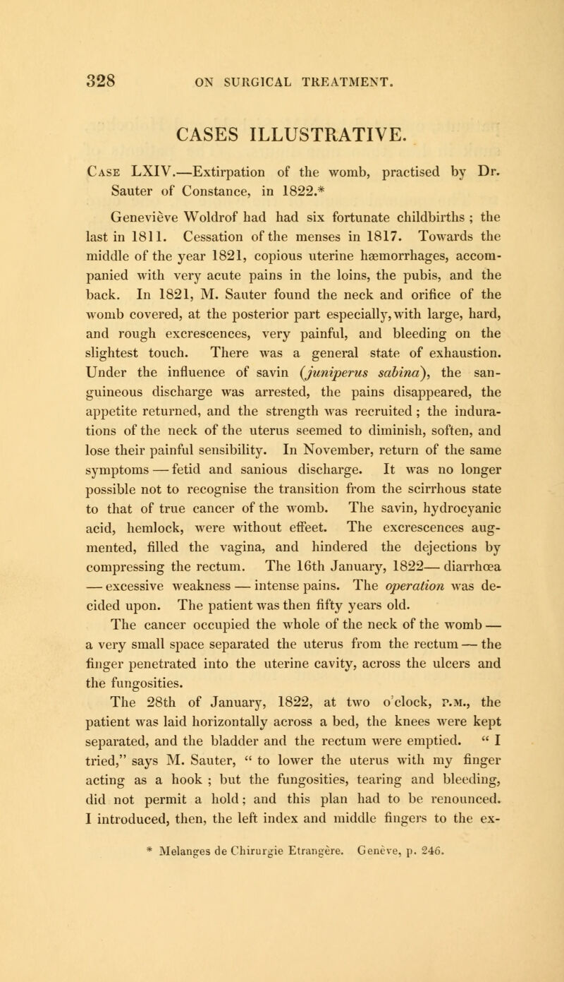 CASES ILLUSTRATIVE. Case LXIV.—Extirpation of the womb, practised by Dr. Sauter of Constance, in 1822.* Genevieve Woldrof had had six fortunate childbirths ; the last in 1811. Cessation of the menses in 1817. Towards the middle of the year 1821, copious uterine haemorrhages, accom- panied with very acute pains in the loins, the pubis, and the back. In 1821, M. Sauter found the neck and orifice of the womb covered, at the posterior part especially, with large, hard, and rough excrescences, very painful, and bleeding on the slightest touch. There was a general state of exhaustion. Under the influence of savin (Juniperus sabina), the san- guineous discharge was arrested, the pains disappeared, the appetite returned, and the strength was recruited; the indura- tions of the neck of the uterus seemed to diminish, soften, and lose their painful sensibility. In November, return of the same symptoms — fetid and sanious discharge. It was no longer possible not to recognise the transition from the scirrhous state to that of true cancer of the womb. The savin, hydrocyanic acid, hemlock, were without effeet. The excrescences aug- mented, filled the vagina, and hindered the dejections by compressing the rectum. The 16th January, 1822— diarrhoea — excessive weakness — intense pains. The operation was de- cided upon. The patient was then fifty years old. The cancer occupied the whole of the neck of the womb — a very small space separated the uterus from the rectum — the finger penetrated into the uterine cavity, across the ulcers and the fungosities. The 28th of January, 1822, at two o'clock, p.m., the patient was laid horizontally across a bed, the knees were kept separated, and the bladder and the rectum were emptied.  I tried, says M. Sauter,  to lower the uterus with my finger acting as a hook ; but the fungosities, tearing and bleeding, did not permit a hold; and this plan had to be renounced. I introduced, then, the left index and middle fingers to the ex- * Melanges de Chirurgie Etrangere. Geneve, p. 246.